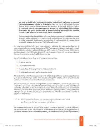 71
Bases para la Gestión del Sistema Presupuestal Territorial 2012
Dirección de DesarrolloTerritorial Sostenible - Subdirección de Finanzas PúblicasTerritoriales
que hace la Nación a las entidades territoriales está obligado a efectuar los trámites
correspondientes para solicitar su desembargo. Para este efecto, solicitará a la Dirección
General del Presupuesto Público Nacional del Ministerio de Hacienda y Crédito Público,
la constancia sobre la naturaleza de estos recursos. La solicitud debe indicar el tipo
de proceso, las partes involucradas, el despacho judicial que profirió las medidas
cautelares, y el origen de los recursos que fueron embargados.
Dichaconstanciadeinembargabilidadserefierearecursosynoacuentasbancarias,ylecorresponde
al servidor público solicitante, en los casos en que la autoridad judicial lo requiera, tramitar, ante
la entidad responsable del giro de los recursos objeto de medida cautelar, la correspondiente
certificación sobrecuentas bancarias.”(Negrillafueradetexto).
En este caso establece la ley que, para proceder a adelantar las acciones conducentes al
desembargodelosrecursosdelSistemaGeneraldeParticipaciones,lasautoridadesdelaentidad
territorial deben solicitar a la Dirección General del Presupuesto Público Nacional del Ministerio
de Hacienda yCrédito Público, con destino al respectivo despacho judicial, una constancia sobre
la naturaleza constitucional y legal de estos recursos.
La solicitud debe contener claramente los siguientes requisitos:
›	 El tipo de proceso.
›	 Las partes involucradas.
›	 El despacho judicial que profirió las medidas cautelares.
›	 El origen de los recursos que fueron embargados.
No obstante, las autoridades locales están en la obligación de adelantar las acciones pertinentes
para prever los embargos contra estos recursos y anteponer ante los jueces competentes las
acciones pertinentes para evitar dichas medidas cautelares.
En consecuencia, para evitar el embargo de los recursos del Sistema General de Participaciones
asignados y girados a la entidad territorial, lo mismo que para proceder a levantar los embargos
existentes sobre ellos, el departamento o municipio debe proceder a solicitar al Ministerio de
HaciendayCréditoPúblico–DirecciónGeneraldel  Tesoro–lacorrespondientecertificación sobre
el origen y el giro de estos recursos, para presentarlos a la autoridad competente y tramitar el
respectivo desembargo.
3.7.6. 	 Recomendaciones de defensa judicial frente a los
embargos de los recursos públicos
No obstante la creación de la Agencia de Defensa Jurídica de la Nación y, que en todo caso,
es responsabilidad de las autoridades de las entidades territoriales actuar diligentemente y
garantizarladefensatécnicafrentealosprocesosjudicialesenlosqueseaparteeldepartamento,
117387 - Bases para la gestion todo 71 12/06/12 11:29
 