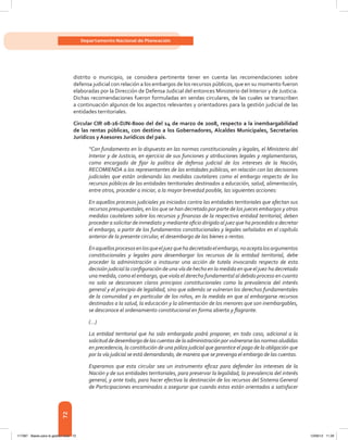 72
Departamento Nacional de Planeación
distrito o municipio, se considera pertinente tener en cuenta las recomendaciones sobre
defensa judicial con relación a los embargos de los recursos públicos, que en su momento fueron
elaboradas por la Dirección de Defensa Judicial del entonces Ministerio del Interior y de Justicia.
Dichas recomendaciones fueron formuladas en sendas circulares, de las cuales se transcriben
a continuación algunos de los aspectos relevantes y orientadores para la gestión judicial de las
entidades territoriales.
Circular CIR 08-26-DJN-8000 del del 14 de marzo de 2008, respecto a la inembargabilidad
de las rentas públicas, con destino a los Gobernadores, Alcaldes Municipales, Secretarios
Jurídicos y Asesores Jurídicos del país.
“Con fundamento en lo dispuesto en las normas constitucionales y legales, el Ministerio del
Interior y de Justicia, en ejercicio de sus funciones y atribuciones legales y reglamentarias,
como encargado de fijar la política de defensa judicial de los intereses de la Nación,
RECOMIENDA a los representantes de las entidades públicas, en relación con las decisiones
judiciales que están ordenando las medidas cautelares como el embargo respecto de los
recursos públicos de las entidades territoriales destinados a educación, salud, alimentación,
entre otros, proceder a iniciar, a la mayor brevedad posible, las siguientes acciones:
En aquellos procesos judiciales ya iniciados contra las entidades territoriales que afectan sus
recursos presupuestales, en los que se han decretado por parte de los jueces embargos y otras
medidas cautelares sobre los recursos y finanzas de la respectiva entidad territorial, deben
proceder a solicitar de inmediato y mediante oficio dirigido al juez que ha procedido a decretar
el embargo, a partir de los fundamentos constitucionales y legales señalados en el capítulo
anterior de la presente circular, el desembargo de las bienes o rentas.
Enaquellosprocesosenlosqueeljuezquehadecretadoelembargo,noaceptalosargumentos
constitucionales y legales para desembargar los recursos de la entidad territorial, debe
proceder la administración a instaurar una acción de tutela invocando respecto de esta
decisión judicial la configuración de una vía de hecho en la medida en que el juez ha decretado
una medida, como el embargo, que viola el derecho fundamental al debido proceso en cuanto
no solo se desconocen claros principios constitucionales como la prevalencia del interés
general y el principio de legalidad, sino que además se vulneran los derechos fundamentales
de la comunidad y en particular de los niños, en la medida en que al embargarse recursos
destinados a la salud, la educación y la alimentación de los menores que son inembargables,
se desconoce el ordenamiento constitucional en forma abierta y flagrante.
(...)
La entidad territorial que ha sido embargada podrá proponer, en todo caso, adicional a la
solicitud de desembargo de las cuentas de la administración por vulnerarse las normas aludidas
en precedencia, la constitución de una póliza judicial que garantice el pago de la obligación que
por la vía judicial se está demandando, de manera que se prevenga el embargo de las cuentas.
Esperamos que esta circular sea un instrumento eficaz para defender los intereses de la
Nación y de sus entidades territoriales, para preservar la legalidad, la prevalencia del interés
general, y ante todo, para hacer efectiva la destinación de los recursos del Sistema General
de Participaciones encaminados a asegurar que cuando estos están orientados a satisfacer
117387 - Bases para la gestion todo 72 12/06/12 11:29
 
