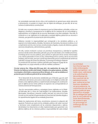 73
Bases para la Gestión del Sistema Presupuestal Territorial 2012
Dirección de DesarrolloTerritorial Sostenible - Subdirección de Finanzas PúblicasTerritoriales
las necesidades esenciales de los niños y de la población en general para salud, educación
y alimentación, no puedan en ningún caso ser objeto de embargos, ya que ello, de ser así,
vulnera el ordenamiento constitucional.
En todo caso, es preciso reiterar la importancia que los Gobernadores y Alcaldes, actúen con
diligencia, prontitud y transparencia en la defensa de los intereses de sus comunidades y,
especialmente, en la defensa de los recursos destinados a los fines señalados. Para ello, la
invitación es a ser vigilantes en la adecuada y acertada defensa judicial de sus recursos e
intereses, que garantice la preservación del erario público.
Debemos recordar la responsabilidad que corresponde a los servidores públicos y, en
especial a los Gobernadores, Alcaldes, Secretarios de Hacienda y Secretarios Jurídicos, en el
cumplimiento estricto a las normas constitucionales y legales, so pena de drásticas y graves
sanciones disciplinarias, administrativas y penales.
Por ello, nuestra invitación a actuar con prontitud, transparencia y celeridad en aquellos
procesos donde existen demandas judiciales que ya han decretado como medida preventiva,
el embargo de los recursos públicos, para solicitar en aplicación de las normas mencionadas
y los criterios plasmados en esta circular, el desembargo de las cuentas y de los recursos de la
entidad y, del otro lado, para que cuando haya demandas para el cumplimiento de sentencias
judiciales o el pago de acreencias laborales, se prevenga el embargo mediante
la constitución de cauciones o pólizas judiciales para asegurar el pago de las
obligaciones a su cargo evitando con ello las medidas cautelares.”
Circular externa No. CIR09-260-DDJ-0350 del 7 de septiembre de 2009, del
Director de Defensa Jurídica del Estado, dirigida a los gobernadores, alcaldes
municipales y distritales y asesores jurídicos del país, en la cual se establece el
protocolo para la defensa judicial de las rentas públicas.
“En el desarrollo de las funciones establecidas por el Decreto 4350 de 2008
al Ministerio del Interior y de Justicia relacionadas con la Defensa Jurídica del
Estado se han definido políticas e implementado estrategias de coordinación
para la defensa de las rentas públicas en especial a las correspondientes al
Sistema General de Participaciones.
Que las mencionadas políticas y estrategias fueron definidas en la CIR08-
26-DJN-0800 del 14 marzo de 2008 dirigida a los Gobernadores, Alcaldes
Municipales, Secretarios y Asesores Jurídicos del país; así como en la Carta
Circular 057 de 2008 de laSuperintendencia Financiera deColombia dirigida a
los representantes legales de las entidades financieras.
Dadas las implicaciones del tema, encontramos necesario la adopción del
siguiente Protocolo por parte de las entidades públicas del orden nacional
y territorial como complemento de las anteriores disposiciones a efectos
de fortalecer los lineamientos en ellas implementadas para garantizar una
efectiva defensa de los intereses públicos responsabilidad de cada entidad
La entidad
territorial que ha
sido embargada
podrá proponer, en
todo caso, adicional
a la solicitud de
desembargo de
las cuentas de la
administración
por vulnerarse las
normas aludidas
en precedencia, la
constitución de una
póliza judicial que
garantice el pago
de la obligación que
por la vía judicial se
está demandando,
de manera que
se prevenga el
embargo de las
cuentas.
117387 - Bases para la gestion todo 73 12/06/12 11:29
 