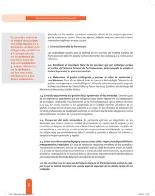 74
Departamento Nacional de Planeación
afectada por las medidas cautelares ordenadas dentro de los procesos ejecutivos
que se surten en su contra. Para tales efectos, deberán tener en cuenta los criterios
orientadores definidos en esta circular.
I. Criterios Generales de Prevención.
Las autoridades locales para la defensa de los recursos del Sistema General de
Participaciones deberán adoptar como lineamientos las medidas que a continuación
referimos:
1.1. Establecer el inventario total de los procesos que por embargos cursan
en contra del Sistema General de Participaciones, determinando su estado o
instancia procesal en que se encuentran.
1.2. Determinar el pasivo contingente y proveer el rubro de sentencias y
conciliaciones. Para ello se deberá tener en cuenta la Metodología “Valoración de
pasivos contingentes en actividad litigiosa”. Para ello se ha de contar con el apoyo de
la DirecciónGeneral deCrédito Público yTesoro Nacional, Subdirección de Riesgo del
Ministerio de Hacienda y Crédito Público.
1.3.Control y seguimiento a la gestión de los apoderados de las entidades. Obtener copia
de los respectivos expedientes que por obligación legal deben reposar en las instalaciones
de la entidad, verificando el cumplimiento de la normatividad que rige el archivo de estos
(Ley 594 de 2000), solicitar a los apoderados de la entidad informes periódicos de su
gestión y estado actual de procesos judiciales a su cargo. En los contratos de prestación de
servicios profesionales de apoderados externos, es necesario pactar estas obligaciones como
adicionales a las normales de representación judicial.
1.4. Prevención del daño antijurídico. Es pertinente efectuar un diagnóstico de las
demandas que cursan contra la entidad determinando las causas que la originan y los
correctivos a adoptar; en relación con el tema laboral efectuar un inventario completo de
sus servidores y contratistas, estado actual de sus prestaciones estableciendo con certeza
las obligaciones que probablemente deba la entidad y proceder a efectuar los trámites y
apropiaciones presupuestales y legales.
1.5.Evitarsuscribiracuerdosdepagoytransaccionessinlasrespectivasdisponibilidades
presupuestales y requisitos. En caso de evidenciar ilegalidad manifiesta de los acuerdos y
transacciones anteriores, así sea con aprobación judicial, debe formularse acción de tutela,
o si se trata de reconocimientos económicos a través de actos administrativos, se procederá
analizar la viabilidad de la revocatoria directa, obteniendo el consentimiento del beneficiario
y/o acudiendo a la demanda del propio acto (acción de lesividad).
1.6. No constituir con los recursos del Sistema General de Participaciones unidad de caja,
por lo que se deberá constituir una cuenta especial separada de las demás rentas de las
entidades.
Es preciso reiterar
la importancia que
los Gobernadores y
Alcaldes, actúen con
diligencia, prontitud
y transparencia
en la defensa de
los intereses de
sus comunidades
y, especialmente,
en la defensa
de los recursos
destinados a los
ﬁnes señalados.
117387 - Bases para la gestion todo 74 12/06/12 11:29
 