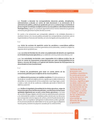 75
Bases para la Gestión del Sistema Presupuestal Territorial 2012
Dirección de DesarrolloTerritorial Sostenible - Subdirección de Finanzas PúblicasTerritoriales
1.7. Proceder a formular las correspondientes denuncias penales, disciplinarias,
administrativas y fiscales en contra de todo funcionario o ex funcionario de la
administración pública, judicial y/o apoderado que con su conducta haya contribuido en
forma irregular al embargo o la defensa de los recursos públicos o delSistemaGeneral de
Participaciones; y ejercer un constante seguimiento de las mismas realizando las gestiones
necesarias para garantizar los fines de estas acciones.
En cuanto a las actuaciones que corresponden adelantar a las entidades financieras si
resultaren lesivas a los recursos públicos proceden las correspondientes actuaciones ante la
Superintendencia Financiera deColombia, así como las legales ante la jurisdicción civil.
(...)
1.9. Iniciar las acciones de repetición contra los servidores o exservidores públicos
causantes de las acciones y omisiones generadoras de las demandas, cuando se cumplan los
requisitos de la Ley 678 de 2001.
1.10. Los entes territoriales han de contar con profesionales del derecho con experiencia
en el trámite de procesos ejecutivos que se adelantan ante las jurisdicciones laboral y civil.
1.11. Las autoridades territoriales como responsables de la defensa jurídica han de
tener en cuenta los lineamientos jurisprudenciales que sobre inembargabilidad de los
bienes y recursos del Estado y en especial del Sistema General de Participaciones ha
direccionado la Corte Constitucional.
(...)
II. Criterios de procedimiento para tener en cuenta dentro de las
actuaciones judiciales para la defensa de los recursos públicos.
2.1. Defensa de los procesos con medidas cautelares. En estos procesos se
ha de ejercer una eficiente defensa técnica, significa que se debe contestar las
demandas con la presentación de las excepciones a que haya lugar y asistir
a todas y cada una de las audiencias notificadas ejerciendo el derecho de
defensa y oposición.
2.2.Verificar la legalidad y formalidad de los títulos ejecutivos, origen de
losprocesosejecutivos(sentenciasjudiciales,conciliacionestransacciones
aprobadas legalmente por un juez y otros títulos ejecutivos); si se trata
de acuerdos de pagos ilegales suscritos entre las administraciones anteriores
y los demandantes analizar la viabilidad jurídica de formular las denuncias
que correspondan ante los órganos de control y ante la Fiscalía General de la
Nación, sólo si se expidieron infringiendo el ordenamiento jurídico aplicable.
En los procesos penales de conformidad con la Ley 190 de 1995 es obligatorio
hacerse parte y reclamar los perjuicios causados por la conducta ilícita.
Defensa de los
procesos con
medidas cautelares.
En estos procesos
se ha de ejercer una
eﬁciente defensa
técnica, signiﬁca que
se debe contestar
las demandas con la
presentación de las
excepciones a que
haya lugar y asistir
a todas y cada una
de las audiencias
notiﬁcadas
ejerciendo el
derecho de defensa
y oposición.
117387 - Bases para la gestion todo 75 12/06/12 11:29
 