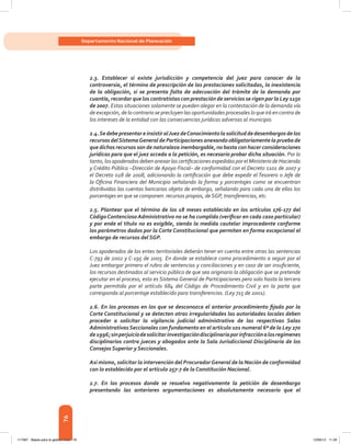 76
Departamento Nacional de Planeación
2.3. Establecer si existe jurisdicción y competencia del juez para conocer de la
controversia, el término de prescripción de las prestaciones solicitadas, la inexistencia
de la obligación, si se presenta falta de adecuación del trámite de la demanda por
cuantía, recordar que los contratistas con prestación de servicios se rigen por la Ley 1150
de 2007. Estas situaciones solamente se pueden alegar en la contestación de la demanda vía
de excepción, de lo contrario se precluyen las oportunidades procesales lo que irá en contra de
los intereses de la entidad con las consecuencias jurídicas adversas al municipio.
2.4.SedebepresentareinsistiralJuezdeConocimientolasolicituddedesembargosdelos
recursos delSistemaGeneral de Participaciones anexando obligatoriamente la prueba de
que dichos recursos son de naturaleza inembargable, no basta con hacer consideraciones
jurídicas para que el juez acceda a la petición, es necesario probar dicha situación. Por lo
tanto,losapoderadosdebenanexarlascertificacionesexpedidasporelMinisteriodeHacienda
y Crédito Público –Dirección de Apoyo Fiscal– de conformidad con el Decreto 1101 de 2007 y
el Decreto 028 de 2008, adicionando la certificación que debe expedir el Tesorero o Jefe de
la Oficina Financiera del Municipio señalando la forma y porcentajes como se encuentran
distribuidas las cuentas bancarias objeto de embargo, señalando para cada una de ellas los
porcentajes en que se componen: recursos propios, de SGP, transferencias, etc.
2.5. Plantear que el término de los 18 meses establecido en los artículos 176-177 del
CódigoContencioso Administrativo no se ha cumplido (verificar en cada caso particular)
y por ende el título no es exigible, siendo la medida cautelar improcedente conforme
los parámetros dados por la Corte Constitucional que permiten en forma excepcional el
embargo de recursos del SGP.
Los apoderados de los entes territoriales deberán tener en cuenta entre otras las sentencias
C-793 de 2002 y C-195 de 2005. En donde se establece como procedimiento a seguir por el
Juez embargar primero el rubro de sentencias y conciliaciones y en caso de ser insuficiente,
los recursos destinados al servicio público de que sea originario la obligación que se pretende
ejecutar en el proceso, esto es Sistema General de Participaciones pero solo hasta la tercera
parte permitida por el artículo 684 del Código de Procedimiento Civil y en la parte que
corresponda al porcentaje establecido para transferencias. (Ley 715 de 2001).
2.6. En los procesos en los que se desconozca el anterior procedimiento fijado por la
Corte Constitucional y se detecten otras irregularidades las autoridades locales deben
proceder a solicitar la vigilancia judicial administrativa de las respectivas Salas
AdministrativasSeccionales con fundamento en el artículo 101 numeral 6º de la Ley 270
de1996;sinperjuiciodesolicitarinvestigacióndisciplinariaporinfracciónalosregímenes
disciplinarios contra jueces y abogados ante la Sala Jurisdiccional Disciplinaria de los
Consejos Superior y Seccionales.
Así mismo, solicitar la intervención del ProcuradorGeneral de la Nación de conformidad
con lo establecido por el artículo 257-7 de la Constitución Nacional.
2.7. En los procesos donde se resuelva negativamente la petición de desembargo
presentando las anteriores argumentaciones es absolutamente necesario que el
117387 - Bases para la gestion todo 76 12/06/12 11:29
 