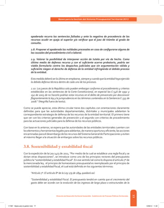 77
Bases para la Gestión del Sistema Presupuestal Territorial 2012
Dirección de DesarrolloTerritorial Sostenible - Subdirección de Finanzas PúblicasTerritoriales
apoderado recurra las sentencias falladas y ante la negativa de procedencia de los
recursos acudir en queja al superior y/o verificar que el juez dé trámite al grado de
consulta.
2.8. Proponer el apoderado las nulidades procesales en caso de configurarse alguna de
las causales del procedimiento civil o laboral.
2.9. Valorar la posibilidad de interponer acción de tutela por vía de hecho. Como
último medio de defensa recurso y con el suficiente acervo probatorio, podría ser
viable formularla contra los despachos judiciales que sin argumentación válida y
suficiente niegan el derecho de defensa de la entidad infringiendo el debido proceso
de la entidad.
Estamedidadeberáserlaúltimaenemplearse,siempreycuandoquelaentidadhayaejercido
la debida defensa técnica dentro de cada uno de los procesos.
2.10. Los jueces de la República solo pueden embargar conforme al procedimiento y criterios
establecidos en las sentencias de la Corte Constitucional, en especial las C-546 de 1992 y
192 de 2005 de no hacerlo podrían estar incursos en el delito de prevaricato por desconocer
flagrantemente la ley y la jurisprudencia en los términos contenidos en la SentenciaC-335 de
2008.” (Negrilla fuera de texto).
Como se puede apreciar, esta última circular tiene dos capítulos con orientaciones claramente
definidas para que las autoridades departamentales, distritales y municipales adelanten la
correspondiente estrategia de defensa de los recursos de la entidad territorial. El primero tiene
que ver con los criterios generales de prevención y el segundo con criterios de procedimiento
para las actuaciones judiciales para la defensa de los recursos públicos.
Con base en lo anterior, se espera que las autoridades de las entidades territoriales cuenten con
loselementosyherramientaslegalesparaadelantar,demaneraoportunayeficiente,lasacciones
encaminadas para el desembargo de los recursos delSistemaGeneral de Participaciones y eviten
al máximo llegar a la situación de embargos sobre los recursos públicos.
3.8. Sostenibilidad y estabilidad fiscal
Con la expedición de la Ley 1473 de 2011, “Por medio de la cual se establece una regla fiscal y se
dictan otras disposiciones”, se introduce como uno de los principios rectores del presupuesto
público la “sostenibilidad y estabilidad fiscal”. En ese sentido tal como lo dispone el artículo 7º de
la mencionada ley, el principio de homeostasis presupuestal es reemplazado por el principio de
sostenibilidad y estabilidad fiscal, el cual está definido en los siguientes términos:
“Artículo 7º. El artículo 8º de la Ley 179 de 1894 quedará así:
“Sostenibilidad y estabilidad Fiscal. El presupuesto tendrá en cuenta que el crecimiento del
gasto debe ser acorde con la evolución de los ingresos de largo plazo o estructurales de la
117387 - Bases para la gestion todo 77 12/06/12 11:29
 