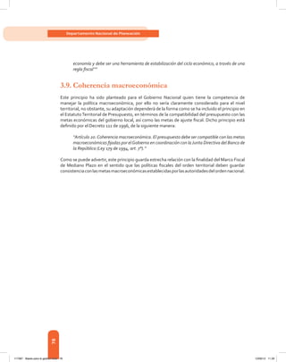 78
Departamento Nacional de Planeación
economía y debe ser una herramienta de estabilización del ciclo económico, a través de una
regla fiscal’’”
3.9.	Coherencia macroeconómica
Este principio ha sido planteado para el Gobierno Nacional quien tiene la competencia de
manejar la política macroeconómica, por ello no sería claramente considerado para el nivel
territorial, no obstante, su adaptación dependerá de la forma como se ha incluido el principio en
el EstatutoTerritorial de Presupuesto, en términos de la compatibilidad del presupuesto con las
metas económicas del gobierno local, así como las metas de ajuste fiscal. Dicho principio está
definido por el Decreto 111 de 1996, de la siguiente manera:
“Artículo 20.Coherencia macroeconómica. El presupuesto debe ser compatible con las metas
macroeconómicas fijadas por elGobierno en coordinación con laJunta Directiva del Banco de
la República (Ley 179 de 1994, art. 7°).”
Como se puede advertir, este principio guarda estrecha relación con la finalidad del Marco Fiscal
de Mediano Plazo en el sentido que las políticas fiscales del orden territorial deben guardar
consistenciaconlasmetasmacroeconómicasestablecidasporlasautoridadesdelordennacional.
117387 - Bases para la gestion todo 78 12/06/12 11:29
 