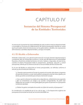 79
Bases para la Gestión del Sistema Presupuestal Territorial 2012
Dirección de DesarrolloTerritorial Sostenible - Subdirección de Finanzas PúblicasTerritoriales
CAPÍTULO IV
Instancias del Sistema Presupuestal
de las Entidades Territoriales
Acontinuaciónsepresentanlasresponsabilidadesdecadaunadelasinstanciasdepartamentales
y municipales en el proceso de implementación del sistema presupuestal, teniendo en cuenta
que los principales actores de este proceso son los gobernadores y alcaldes y las corporaciones
administrativas: asambleas departamentales y concejos municipales.
4.1. El Alcalde o Gobernador
Al Alcalde o Gobernador, como jefe de la administración municipal, distrital o departamental, le
corresponde velar por el desarrollo económico y social, para ello debe buscar la sostenibilidad
financiera y fiscal de la entidad territorial en el corto, mediano y largo plazo, de esta forma,
coordina el sistema Presupuestal desde la programación, aprobación, ejecución y control
presupuestal, velando por la coherencia de este con las prioridades del Plan de Desarrollo.
En el caso del Alcalde sus atribuciones en temas presupuestales, son definidas conforme al
artículo 315 de la Constitución Política así:
“5. Presentar oportunamente al Concejo los proyectos de acuerdo sobre planes y programas
de desarrollo económico y social, obras públicas, presupuesto anual de rentas y gastos y los
demás que estime convenientes para la buena marcha del municipio.
7.Crear, suprimir o fusionar los empleos de sus dependencias, señalarles funciones especiales
y fijar sus emolumentos con arreglo a los acuerdos correspondientes. No podrá crear
obligaciones que excedan el monto global fijado para gastos de personal en el presupuesto
inicialmente aprobado.
9. Ordenar los gastos municipales de acuerdo con el plan de inversión y el presupuesto.”
En consideración a lo establecido por la Ley 136 de 1994, y a las disposiciones orgánicas de
presupuesto de la entidad territorial, las funciones del alcalde son:
117387 - Bases para la gestion todo 79 12/06/12 11:29
 