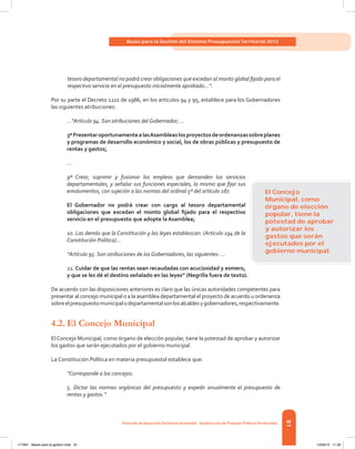 81
Bases para la Gestión del Sistema Presupuestal Territorial 2012
Dirección de DesarrolloTerritorial Sostenible - Subdirección de Finanzas PúblicasTerritoriales
tesoro departamental no podrá crear obligaciones que excedan al monto global fijado para el
respectivo servicio en el presupuesto inicialmente aprobado...”.
Por su parte el Decreto 1222 de 1986, en los artículos 94 y 95, establece para los Gobernadores
las siguientes atribuciones:
...“Artículo 94. Son atribuciones del Gobernador; …
3ªPresentaroportunamentealasAsambleaslosproyectosdeordenanzassobreplanes
y programas de desarrollo económico y social, los de obras públicas y presupuesto de
rentas y gastos;
...
9ª Crear, suprimir y fusionar los empleos que demanden los servicios
departamentales, y señalar sus funciones especiales, lo mismo que fijar sus
emolumentos, con sujeción a las normas del ordinal 5º del artículo 187.
El Gobernador no podrá crear con cargo al tesoro departamental
obligaciones que excedan el monto global fijado para el respectivo
servicio en el presupuesto que adopte la Asamblea;
10. Las demás que la Constitución y las leyes establezcan. (Artículo 194 de la
Constitución Política)...
“Artículo 95. Son atribuciones de los Gobernadores, las siguientes: ...
21. Cuidar de que las rentas sean recaudadas con acuciosidad y esmero,
y que se les dé el destino señalado en las leyes” (Negrilla fuera de texto).
De acuerdo con las disposiciones anteriores es claro que las únicas autoridades competentes para
presentar al concejo municipal o a la asamblea departamental el proyecto de acuerdo u ordenanza
sobreelpresupuestomunicipalodepartamentalsonlosalcaldesygobernadores,respectivamente.
4.2.	El Concejo Municipal
El Concejo Municipal, como órgano de elección popular, tiene la potestad de aprobar y autorizar
los gastos que serán ejecutados por el gobierno municipal.
La Constitución Política en materia presupuestal establece que:
“Corresponde a los concejos:
5. Dictar las normas orgánicas del presupuesto y expedir anualmente el presupuesto de
rentas y gastos.”
El Concejo
Municipal, como
órgano de elección
popular, tiene la
potestad de aprobar
y autorizar los
gastos que serán
ejecutados por el
gobierno municipal.
117387 - Bases para la gestion todo 81 12/06/12 11:29
 