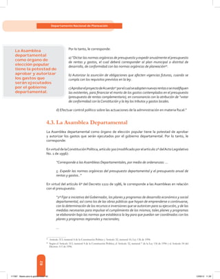 82
Departamento Nacional de Planeación
Por lo tanto, le corresponde:
a) “Dictar las normas orgánicas de presupuesto y expedir anualmente el presupuesto
de rentas y gastos, el cual deberá corresponder al plan municipal o distrital de
desarrollo, de conformidad con las normas orgánicas de planeación39
.
b) Autorizar la asunción de obligaciones que afecten vigencias futuras, cuando se
cumpla con los requisitos previstos en la ley .
c)AprobarelproyectodeAcuerdo40
porelcualseadoptennuevasrentasosemodifiquen
las existentes, para financiar el monto de los gastos contemplados en el presupuesto
(presupuesto de rentas complementario), en consonancia con la atribución de “votar
de conformidad con laConstitución y la ley los tributos y gastos locales.
d) Efectuar control político sobre las actuaciones de la administración en materia fiscal.”
4.3.	La Asamblea Departamental
La Asamblea departamental como órgano de elección popular tiene la potestad de aprobar
y autorizar los gastos que serán ejecutados por el gobierno departamental. Por lo tanto, le
corresponde:
EnvirtuddelaConstituciónPolítica,artículo300(modificadoporelartículo2ºdelActoLegislativo
No. 1 de 1996):
“Corresponde a las Asambleas Departamentales, por medio de ordenanzas: ...
5. Expedir las normas orgánicas del presupuesto departamental y el presupuesto anual de
rentas y gastos..”
En virtud del artículo 6º del Decreto 1222 de 1986, le corresponde a las Asambleas en relación
con el presupuesto:
“2º Fijar a iniciativa delGobernador, los planes y programas de desarrollo económico y social
departamental, así como los de las obras públicas que hayan de emprenderse o continuarse,
con la determinación de los recursos e inversiones que se autoricen para su ejecución, y de las
medidas necesarias para impulsar el cumplimiento de los mismos; tales planes y programas
se elaborarán bajo las normas que establezca la ley para que puedan ser coordinados con los
planes y programas regionales y nacionales;
…
39	
Artículo 313, numeral 4 de la Constitución Política y Artículo 32, numeral 10, Ley 136 de 1994.
40	
Según el Artículo 313, numeral 4 de la Constitución Política, el Artículo 32, numeral 7 de la Ley 136 de 1996 y el Artículo 54 del
Decreto 111 de 1996.
La Asamblea
departamental
como órgano de
elección popular
tiene la potestad de
aprobar y autorizar
los gastos que
serán ejecutados
por el gobierno
departamental.
117387 - Bases para la gestion todo 82 12/06/12 11:29
 