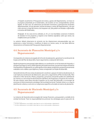 83
Bases para la Gestión del Sistema Presupuestal Territorial 2012
Dirección de DesarrolloTerritorial Sostenible - Subdirección de Finanzas PúblicasTerritoriales
7º Expedir anualmente el Presupuesto de rentas y gastos del Departamento, con base en
el proyecto presentado por el Gobernador y de acuerdo con las correspondientes normas
legales. En todo caso, las ordenanzas que decreten inversiones y participaciones de fondos
departamentales, las que decreten cesiones de bienes y rentas del Departamento, y las que
creen servicios a cargo del mismo o los traspasen a él, sólo podrán ser dictadas o reformadas
a iniciativa del Gobernador;
Parágrafo. En los casos de los ordinales 5º, 6º y 7º, las Asambleas conservan el derecho
de introducir en los proyectos y respecto a las materias específicas sobre que versen, las
modificaciones que acuerden...”.
Lo anterior deberá observarse en armonía con las disposiciones presuepuestales que son
posteriores a estas funciones y modifican el alance en ciertos casos, lo cual debe definirse
claramente en el Estatuto del Presupuesto Departamental.
4.4.	Secretaría de Planeación Municipal y/o
Departamental41
.
Corresponde a la instancia encargada de la función de planeación, garantizar la coordinación de
la ejecución del Plan de desarrollo y hacer seguimiento y evaluación del mismo.
Desde la perspectiva presupuestal, debe elaborar, en coordinación con la Secretaría de Hacienda, o
elórganoquehagasusveces,elPlanOperativoAnualdeInversiones,quepermitaintegrarelSistema
Presupuestalconlaplaneación,locuallesignificaincluirplanes,programasyproyectospreviamente
evaluados como viables cuyos objetivos y metas correspondan con el plan de desarrollo.
Generalmente las oficinas o áreas de planeación coordinan y apoyan el sistema de planeación, lo
cual implica la coordinación de elaboración, ejecución y seguimiento al Plan de desarrollo, Plan
Indicativo o Plan de Acción, Planes, programas y proyectos incluyendo análisis de viabilidad de
los mismos, lo cual incluye la administración del Banco de Programas y Proyectos de inversión.
De esta manera, estas áreas articulan la gestión con la visión del desarrollo y se encargan de
promover el direccionamiento estratégico de la entidad territorial.También tienen a su cargo la
planificación urbana y rural como un subproceso específico articulado al sistema de planeación.
4.5.	Secretaría de Hacienda Municipal y/o
Departamental42
La instancia de Hacienda está encargada del manejo financiero, presupuestal y contable de la
entidad territorial. Tiene la responsabilidad de promover las estrategias para la ejecución de
41	
Se refiere explícitamente a esta entidad o quien haga sus veces en cada municipio o departamento
42	
Se refiere explícitamente a esta entidad o quien haga sus veces en cada municipio o departamento
117387 - Bases para la gestion todo 83 12/06/12 11:29
 