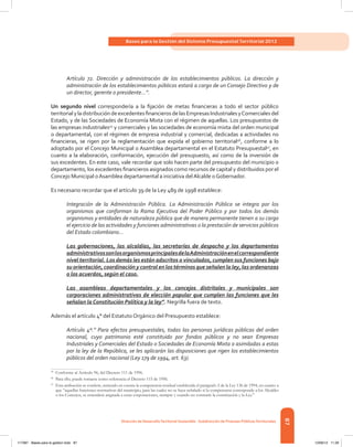 87
Bases para la Gestión del Sistema Presupuestal Territorial 2012
Dirección de DesarrolloTerritorial Sostenible - Subdirección de Finanzas PúblicasTerritoriales
Artículo 72. Dirección y administración de los establecimientos públicos. La dirección y
administración de los establecimientos públicos estará a cargo de un Consejo Directivo y de
un director, gerente o presidente…”.
Un segundo nivel correspondería a la fijación de metas financieras a todo el sector público
territorialyladistribucióndeexcedentesfinancierosdelasEmpresasIndustrialesyComercialesdel
Estado, y de las Sociedades de Economía Mixta con el régimen de aquellas. Los presupuestos de
las empresas industriales45
y comerciales y las sociedades de economía mixta del orden municipal
o departamental, con el régimen de empresa industrial y comercial, dedicadas a actividades no
financieras, se rigen por la reglamentación que expida el gobierno territorial46
, conforme a lo
adoptado por el Concejo Municipal o Asamblea departamental en el Estatuto Presupuestal47
, en
cuanto a la elaboración, conformación, ejecución del presupuesto, así como de la inversión de
sus excedentes. En este caso, vale recordar que solo hacen parte del presupuesto del municipio o
departamento, los excedentes financieros asignados como recursos de capital y distribuidos por el
Concejo Municipal oAsamblea departamental a iniciativa delAlcalde oGobernador.
Es necesario recordar que el artículo 39 de la Ley 489 de 1998 establece:
Integración de la Administración Pública. La Administración Pública se integra por los
organismos que conforman la Rama Ejecutiva del Poder Público y por todos los demás
organismos y entidades de naturaleza pública que de manera permanente tienen a su cargo
el ejercicio de las actividades y funciones administrativas o la prestación de servicios públicos
del Estado colombiano…
Las gobernaciones, las alcaldías, las secretarías de despacho y los departamentos
administrativossonlosorganismosprincipalesdelaAdministraciónenelcorrespondiente
nivel territorial. Los demás les están adscritos o vinculados, cumplen sus funciones bajo
su orientación, coordinación y control en los términos que señalen la ley, las ordenanzas
o los acuerdos, según el caso.
Las asambleas departamentales y los concejos distritales y municipales son
corporaciones administrativas de elección popular que cumplen las funciones que les
señalan la Constitución Política y la ley”. Negrilla fuera de texto.
Además el artículo 4° del Estatuto Orgánico del Presupuesto establece:
Artículo 4º.” Para efectos presupuestales, todas las personas jurídicas públicas del orden
nacional, cuyo patrimonio esté constituido por fondos públicos y no sean Empresas
Industriales y Comerciales del Estado o Sociedades de Economía Mixta o asimiladas a estas
por la ley de la República, se les aplicarán las disposiciones que rigen los establecimientos
públicos del orden nacional (Ley 179 de 1994, art. 63).
45	
Conforme al Artículo 96, del Decreto 111 de 1996.
46	
Para ello, puede tomarse como referencia el Decreto 115 de 1996.
47	
Esta atribución se confiere, teniendo en cuenta la competencia residual establecida el parágrafo 2 de la Ley 136 de 1994, en cuanto a
que “aquellas funciones normativas del municipio, para las cuales no se haya señalado si la competencia corresponde a los Alcaldes
o los Concejos, se entenderá asignada a estas corporaciones, siempre y cuando no contraríe la constitución y la Ley.”
117387 - Bases para la gestion todo 87 12/06/12 11:29
 