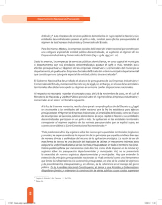 88
Departamento Nacional de Planeación
Artículo 5°. Las empresas de servicios públicos domiciliarios en cuyo capital la Nación o sus
entidades descentralizadas posean el 90% o más, tendrán para efectos presupuestales el
régimen de las Empresas Industriales y Comerciales del Estado.
Para los mismos efectos, las empresas sociales del Estado del orden nacional que constituyan
una categoría especial de entidad pública descentralizada, se sujetarán al régimen de las
Empresas Industriales y Comerciales del Estado (Ley 225 de 1995 art. 11).
Dado lo anterior, las empresas de servicios públicos domiciliarios, en cuyo capital el municipio
o departamento con sus entidades descentralizadas posean el 90% o más, tendrán para
efectos presupuestales el régimen de las empresas industriales y comerciales del municipio o
departamento,aligualquelasEmpresasSocialesdelEstadodelordenmunicipalodepartamental
que constituyan una categoría especial de entidad pública descentralizada48
.
El Gobierno Nacional ha desarrollado el alcance de presupuesto de las Empresas Industriales y
ComercialesdelEstado,medianteelDecreto115de1996;sinembargo,enelcasodelasentidades
territoriales ellas deberían expedir su régimen en armonía con las disposiciones nacionales.
Al respecto es necesario recordar el concepto 72031 del 28 de noviembre de 2003, en el cual el
Ministerio de Hacienda y Crédito Público precisó sobre el régimen de las empresas industriales y
comerciales en el orden territorial lo siguiente:
A la luz de la norma transcrita, resulta claro que el campo de aplicación del Decreto 115/1996
se circunscribe a las entidades del orden nacional que la ley les establezca para efectos
presupuestales el régimen de Empresas Industriales yComerciales del Estado, como es el caso
de las empresas de servicios públicos domiciliarios en cuyo capital la Nación o sus entidades
descentralizadas participan en un 90% o más. Su aplicación en las entidades territoriales
corresponde al régimen orgánico de las normas presupuestales que se explicó supra; en
cuanto a este último la Corte Constitucional ha mencionado:49
“Este predominio de la ley orgánica sobre las normas presupuestales territoriales (orgánicas
y anuales) se expresa mediante la imposición de los principios que aquella establece bien sea
de manera directa o valiéndose del recurso de la aplicación analógica. La razón de ser de
esta forma de control es una decisión del legislador de utilizar un mecanismo indirecto para
asegurar la uniformidad relativa de las normas presupuestales en todo el territorio nacional.
Habría podido optarse por mecanismos más directos, como el de disponer en la misma ley
orgánica sobre los presupuestos departamentales y municipales. Así, no se presentaría
la necesidad de normas orgánicas departamentales y municipales. Hay que entender la
extensión de principios presupuestales nacionales al nivel territorial como una herramienta
que limita la independencia o la autonomía presupuestal, en aras de la unidad de objetivos
y de procedimientos presupuestales y, en últimas, de la coherencia en el manejo del gasto
público. En la Asamblea Nacional Constituyente, el temor a que Alcaldes y Gobernadores
dilapidaran fondos y ordenaran la construcción de obras públicas cuyos costos superaran
48	
Según el Artículo 5 del Decreto 111 de1996.
49	
Ídem 26.
117387 - Bases para la gestion todo 88 12/06/12 11:29
 