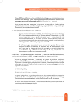 89
Bases para la Gestión del Sistema Presupuestal Territorial 2012
Dirección de DesarrolloTerritorial Sostenible - Subdirección de Finanzas PúblicasTerritoriales
las posibilidades de las respectivas entidades territoriales, y a que incurrieran en excesos
burocráticos y clientelistas, fueron motivos determinantes que llevaron a la Comisión Quinta
a consagrar la norma del artículo 353 de la C. P.”. (Subrayadas fuera de texto).
En tal sentido, debe haber uniformidad en las normas presupuestales en el orden nacional
y territorial, para procurar la unidad de objetivos y de procedimientos presupuestales que
permitan articular el manejo del gasto público.
Así lo ha reiterado la Corte Constitucional al indicar:50
“3.3. Lo unitario en materia presupuestal. (...) La unidad presupuestal tiene en el art. 353
de la Carta Política una consagración que no puede desconocer el intérprete y a la cual
se suma la que recibe en el art. 352. En este caso se recurre a una técnica similar a la
tradicionalmente empleada por las normas nacionales orgánicas del presupuesto para
someter a los presupuestos locales y seccionales a sus principios: la remisión a las bases
teóricas y operativas de la materia presupuestal nacional.”
De tal manera, que la autorización para comprometer vigencias futuras en las
empresas industriales y comerciales del municipio, debe ser impartida por el Confis
local o quien haga sus veces, siempre y cuando, se cumplan con los requisitos previstos
en los literales a), b) y c) del artículo 10 de la Ley 819 de 2003, adaptándolas a la
organización y condiciones de esa entidad territorial.”
La naturaleza y alcance de las Empresas Industriales y Comerciales del Estado está definida,
entre otros, en los artículos 85 y 86 de la Ley 489 de 1998 en los siguientes términos:
Artículo 85. Empresas industriales y comerciales del Estado. Las empresas industriales
y comerciales del Estado son organismos creados por la ley o autorizados por esta, que
desarrollanactividadesdenaturalezaindustrialocomercialydegestióneconómicaconforme
a las reglas del Derecho Privado, salvo las excepciones que consagra la ley, y que reúnen las
siguientes características:
a) Personería jurídica;
b) Autonomía administrativa y financiera;
c) Capital independiente, constituido totalmente con bienes o fondos públicos comunes, los
productos de ellos, o el rendimiento de tasas que perciban por las funciones o servicios, y
contribuciones de destinación especial en los casos autorizados por la Constitución.
El capital de las empresas industriales y comerciales del Estado podrá estar representado en
cuotas o acciones de igual valor nominal.
50	
Sentencia C-478 de 1992. Eduardo Cifuentes Muñoz.
117387 - Bases para la gestion todo 89 12/06/12 11:29
 