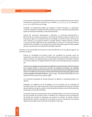 90
Departamento Nacional de Planeación
A las empresas industriales y comerciales del Estado y a las sociedades de economía mixta se
les aplicará en lo pertinente los artículos 19, numerales 2, 4, 5, 6, 12, 13, 17, 27, numerales 2,
3, 4, 5, y 7, y 183 de la Ley 142 de 1994.
Parágrafo. Las disposiciones legales que protegen el secreto industrial y la información
comercial se aplicarán a aquellos secretos e informaciones de esa naturaleza que desarrollen y
posean las empresas industriales y comerciales del Estado.
Artículo 86. Autonomía administrativa y financiera. La autonomía administrativa y
financiera de las empresas industriales y comerciales del Estado se ejercerá conforme a los
actos que las rigen; en el cumplimiento de sus actividades, se ceñirán a la ley o norma que las
creó o autorizó y a sus estatutos internos; no podrán destinar cualquier parte de sus bienes
o recursos para fines diferentes de los contemplados en la ley o en sus estatutos internos;
además de las actividades o actos allí previstos, podrán desarrollar y ejecutar todos aquellos
que sean necesarios para el cumplimiento del objeto asignado”.
El alcance de las Sociedades de Economía mixta está definido en la Ley 489 de 1998 en sus
artículos 97 y 98 así:
Artículo 97. Sociedades de economía mixta. Las sociedades de economía mixta son
organismos autorizados por la ley, constituidos bajo la forma de sociedades comerciales con
aportes estatales y de capital privado, que desarrollan actividades de naturaleza industrial
o comercial conforme a las reglas de Derecho Privado, salvo las excepciones que consagra la
ley.
Para que una sociedad comercial pueda ser calificada como de economía mixta es necesario
que el aporte estatal, a través de la Nación, de entidades territoriales, de entidades
descentralizadasydeempresasindustrialesycomercialesdelEstadoosociedadesdeeconomía
mixta no sea inferior al cincuenta por ciento (50%) del total del capital social, efectivamente
suscrito y pagado. Declarado Sentencia C-959 de 1999: “Declárase INEXEQUIBLE el inciso
segundo del artículo 97 de la Ley 489 de 1998”.
Las inversiones temporales de carácter financiero no afectan su naturaleza jurídica ni su
régimen.
Parágrafo. Los regímenes de las actividades y de los servidores de las sociedades de
economía mixta en las cuales el aporte de la Nación, de entidades territoriales y de entidades
descentralizadas, sea igual o superior al noventa (90%) del capital social es el de las empresas
industriales y comerciales del Estado.
Artículo 98.Condiciones de participación de las entidades públicas. En el acto de constitución
de toda sociedad de economía mixta se señalarán las condiciones para la participación
del Estado que contenga la disposición que autorice su creación, el carácter nacional,
departamental, distrital o municipal de la sociedad; así como su vinculación a los distintos
organismos para efectos del control que ha de ejercerse sobre ella...
117387 - Bases para la gestion todo 90 12/06/12 11:29
 