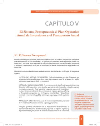 91
Bases para la Gestión del Sistema Presupuestal Territorial 2012
Dirección de DesarrolloTerritorial Sostenible - Subdirección de Finanzas PúblicasTerritoriales
CAPÍTULOV
El Sistema Presupuestal: el Plan Operativo
Anual de Inversiones y el Presupuesto Anual
5.1.	El Sistema Presupuestal
Las instituciones presupuestales están desarrolladas como un sistema armónico de manera tal
que se constituyen en una herramienta de gestión para hacer eficiente la planificación fiscal y
financiera y, por ende, el uso adecuado de los recursos públicos y la concreción de los programas
y proyectos contemplados en el plan de desarrollo, ya sea del orden nacional, departamental o
municipal.
ElSistemaPresupuestalestádefinidoporlosartículos6ºal10delDecreto111de1996,delasiguiente
manera:
“ARTÍCULO 6º. SISTEMA PRESUPUESTAL. Está constituido por un plan financiero, por
un plan operativo anual de inversiones y por el presupuesto anual de la Nación (Ley 38/89,
artículo 3o, Ley 179/94, artículo 55, inciso 5o.).
ARTÍCULO 7º. EL PLAN FINANCIERO. Es un instrumento de planificación y gestión financiera
del sector público, que tiene como base las operaciones efectivas de las entidades cuyo eje
cambiario, monetario y fiscal sea de tal magnitud que amerite incluirlas en
el plan. Tomen consideración las previsiones de ingresos, gastos, déficit y
su financiación compatibles con el Programa Anual de Caja y las políticas
cambiaria y monetaria (Ley 38/89, artículo 4o. Ley 179/94, artículo 55, inciso
5o.).
ARTÍCULO 8º. El Plan Operativo Anual de Inversiones señalará los proyectos
de inversión clasificados por sectores, órganos y programas.
Este plan guardará concordancia con el Plan Nacional de Inversiones. El
Departamento Nacional de Planeación preparará un informe regional y
departamental del presupuesto de inversión para discusión en las comisiones
El Sistema
Presupuestal está
constituido por un
plan ﬁnanciero, por
un plan operativo
anual de inversiones
y por el presupuesto
anual de la nación.
117387 - Bases para la gestion todo 91 12/06/12 11:29
 