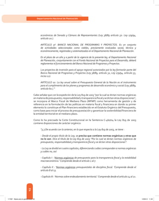 92
Departamento Nacional de Planeación
económicas de Senado y Cámara de Representantes (Ley 38/89 artículo 5o. Ley 179/94,
artículo 2o.).
ARTÍCULO 9º. BANCO NACIONAL DE PROGRAMAS Y PROYECTOS. Es un conjunto
de actividades seleccionadas como viables, previamente evaluadas social, técnica y
económicamente, registradas y sistematizadas en el Departamento Nacional de Planeación.
En el plazo de un año y a partir de la vigencia de la presente ley, el Departamento Nacional
de Planeación, conjuntamente con el Fondo Nacional de Proyectos para el Desarrollo, deberá
reglamentar el funcionamiento del Banco Nacional de Programas y Proyectos.
Los proyectos de inversión para el apoyo regional autorizados por la ley formarán parte del
Banco Nacional de Programas y Proyectos (Ley 38/89, artículo 32, Ley 179/94, artículo 55,
inciso 12).
ARTÍCULO 10. La ley anual sobre el Presupuesto General de la Nación es el instrumento
para el cumplimiento de los planes y programas de desarrollo económico y social (Ley 38/89,
artículo 6o.).”
Cabe señalar que con la expedición de la Ley 819 de 2003 “por la cual se dictan normas orgánicas
enmateriadepresupuesto,responsabilidadytransparenciafiscalysedictanotrasdisposiciones”,
se incorpora el Marco Fiscal de Mediano Plazo (MFMP) como herramienta de gestión y de
referencia en la formulación de las políticas en materia fiscal y financiera en donde su primer
elemento lo constituye el Plan financiero establecido en el Estatuto Orgánico del Presupuesto,
como base para iniciar el proceso de presupuestación y garantizar la sostenibilidad financiera de
la entidad territorial en el mediano plazo.
Como lo ha precisado la Corte Constitucional en la Sentencia C-460/04 la Ley 819 de 2003
contiene disposiciones de carácter orgánico:
“3.3 De acuerdo con lo anterior, en lo que respecta a la Ley 819 de 2003, se tiene :
- Desde el propio título de la Ley, se precisa que contiene normas orgánicas y otras que
no lo son. Dice el título de la Ley 819 de 2003 “Por la cual se dictan normas orgánicas de
presupuesto, responsabilidad y transparencia fiscal y se dictan otras disposiciones”.
- La Ley se dividió en cuatro capítulos, diferenciando cuáles corresponden a normas orgánicas
y cuáles no, así:
- Capítulo I : ‘Normas orgánicas de presupuesto para la transparencia fiscal y la estabilidad
macroeconómica.’ Comprende desde el artículo 1 al 7.
- Capítulo II : ‘Normas orgánicas presupuestales de disciplina fiscal. ’Comprende desde el
artículo 8 al 13.
-Capítulo III : ‘Normas sobre endeudamiento territorial.’Comprende desde el artículo 14 al 21.
117387 - Bases para la gestion todo 92 12/06/12 11:29
 