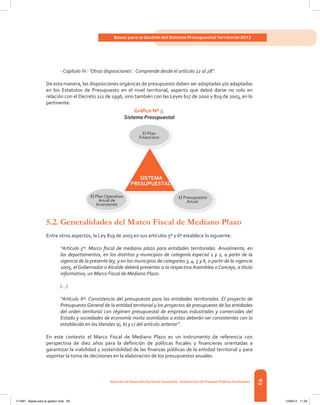 93
Bases para la Gestión del Sistema Presupuestal Territorial 2012
dirección de desarrolloterritorial sostenible - subdirección de Finanzas Públicasterritoriales
- Capítulo IV : ‘Otras disposiciones’. Comprende desde el artículo 22 al 28”.
De	esta	manera,	las	disposiciones	orgánicas	de	presupuesto	deben	ser	adoptadas	y/o	adaptadas	
en	 los	 Estatutos	 de	 Presupuesto	 en	 el	 nivel	 territorial,	 aspecto	 que	 debió	 darse	 no	 solo	 en	
relación	con	el	Decreto	111	de	1996,	sino	también	con	las	Leyes	617	de	2000	y	819	de	2003,	en	lo	
pertinente.
Gráfico Nº 3.
Sistema Presupuestal
5.2. Generalidades del Marco Fiscal de Mediano Plazo
Entre	otros	aspectos,	la	Ley	819	de	2003	en	sus	artículos	5º	y	6º	establece	lo	siguiente:
“Artículo 5º. Marco fiscal de mediano plazo para entidades territoriales. Anualmente, en
los departamentos, en los distritos y municipios de categoría especial 1 y 2, a partir de la
vigencia de la presente ley, y en los municipios de categorías 3, 4, 5 y 6, a partir de la vigencia
2005, el Gobernador o Alcalde deberá presentar a la respectiva Asamblea o Concejo, a título
informativo, un Marco Fiscal de Mediano Plazo.
(…)
“Artículo 6º. Consistencia del presupuesto para las entidades territoriales. El proyecto de
Presupuesto General de la entidad territorial y los proyectos de presupuesto de las entidades
del orden territorial con régimen presupuestal de empresas industriales y comerciales del
Estado y sociedades de economía mixta asimiladas a estas deberán ser consistentes con lo
establecido en los literales a), b) y c) del artículo anterior”.
En este contexto el Marco Fiscal de Mediano Plazo es un instrumento de referencia con
perspectiva	 de	 diez	 años	 para	 la	 defi	nición	 de	 políticas	 fi	scales	 y	 fi	nancieras	 orientadas	 a	
garantizar	la	viabilidad	y	sostenibilidad	de	las	fi	nanzas	públicas	de	la	entidad	territorial	y	para	
soportar	la	toma	de	decisiones	en	la	elaboración	de	los	presupuestos	anuales.
SISTEMA
PRESUPUESTAL
El Plan
Financiero
El Presupuesto
Anual
El Plan Operativo
Anual de
Inversiones
117387 - Bases para la gestion todo 93 12/06/12 11:29
 