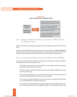 94
Departamento Nacional de Planeación
Gráfico Nº 4.
¿Qué es el Marco Fiscal de Mediano Plazo
5.2.1. Responsabilidad de elaborar y presentar el Marco Fiscal
de Mediano Plazo
Además	de	la	Nación,	las	entidades	territoriales	están	en	la	obligación	de	elaborar	dicho	marco	
fi	scal.	
El Marco Fiscal de Mediano Plazo se debe presentar como un documento a título informativo
al	Concejo	Municipal	o	Asamblea	Departamental	en	la	fecha	fi	jada	en	el	Estatuto	Orgánico	de	
Presupuesto	de	la	entidad	territorial,	para	la	presentación	del	proyecto	de	presupuesto.	
5.2.2. Contenido del Marco Fiscal de Mediano Plazo (MFMP)
El	artículo	3º	de	la	Ley	819	de	2003	defi	ne	cuándo	debe	ser	presentado	el	contenido	del	Marco	
Fiscal de Mediano Plazo, de la siguiente forma:
“Dicho Marco se presentará en el mismo período en el cual se deba presentar el proyecto de
presupuesto y debe contener como mínimo:
a) El Plan Financiero contenido en el artículo 4º de la Ley 38 de 1989, modificado por el inciso
5º de la Ley 179 de 1994;
b) Las metas de superávit primario a que hace referencia el artículo 2º de la presente ley, así
como el nivel de deuda pública y un análisis de su sostenibilidad;
c) Las acciones y medidas específicas en las que se sustenta el cumplimiento de las metas,
con sus correspondientes cronogramas de ejecución;
d) Un informe de resultados fiscales de la vigencia fiscal anterior. Este informe debe incluir,
en caso de incumplimiento de las metas fijadas en el Marco Fiscal de Mediano Plazo del año
- Elaborar la proyección técnica de la
sostenibilad ﬁscal territorial a 10 años.
- Promover la sostenibilidad de las
ﬁnanzas en el mediano plazo sin
involucrar las condiciones políticas que
afectan la gestión territorial.
- Sustentar el desarrollo de la actividad
del gobierno territorial, en el logro de
sus objetivos de política.
Referencia
general
+
Instrumento
informativo
PARA
117387 - Bases para la gestion todo 94 12/06/12 11:29
 