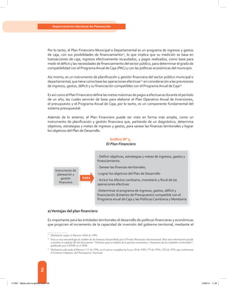 96
Departamento Nacional de Planeación
Por lo tanto, el Plan Financiero Municipal o Departamental es un programa de ingresos y gastos
de	 caja,	 con	 sus	 posibilidades	 de	fi	nanciamiento51
,	lo	que	implica	que	su	medición	 se	basa	en	
transacciones de caja, ingresos efectivamente recaudados, y pagos realizados, como base para
medir	el	défi	cit	y	las	necesidades	de	fi	nanciamiento	del	sector	público,	para	determinar	el	grado	de	
compatibilidad	con	el	Programa	Anual	de	Caja	(PAC)	y	con	las	políticas	económicas	del	municipio.	
Así	mismo,	es	un	instrumento	de	planifi	cación	y	gestión	fi	nanciera	del	sector	público	municipal	o	
departamental,	que	tiene	como	base	las	operaciones	efectivas52,
	en	consideración	a	las	previsiones	
de	ingresos,	gastos,	défi	cit	y	su	fi	nanciación	compatibles	con	el	Programa	Anual	de	Caja53.
Es	así	como	el	Plan	Financiero	defi	ne	las	metas	máximas	de	pagos	a	efectuarse	durante	el	período	
de	un	año,	las	cuales	servirán	de	base	para	elaborar	el	Plan	Operativo	Anual	de	Inversiones,	
el	presupuesto	y	el	Programa	Anual	de	Caja;	por	lo	tanto,	es	un	componente	fundamental	del	
sistema presupuestal.
Además de lo anterior, el Plan Financiero puede ser visto en forma más amplia, como un
instrumento	de	planifi	cación	y	gestión	fi	nanciera	que,	partiendo	de	un	diagnóstico,	determina	
objetivos,	estrategias	y	metas	de	ingresos	y	gastos,	para	sanear	las	fi	nanzas	territoriales	y	lograr	
los objetivos del Plan de Desarrollo.
Gráfico N° 5.
El Plan Financiero
a)Ventajas del plan financiero
Es	importante	para	las	entidades	territoriales	el	desarrollo	de	políticas	fi	nancieras	y	económicas	
que	propicien	el	incremento	de	la	capacidad	de	inversión	del	gobierno	territorial,	mediante	el	
51
Definición según el Decreto 0568 de 1996.
52
Esta es una metodología de análisis de las finanzas desarrollada por el Fondo Monetario Internacional. Para más información puede
consultar el capítulo III del documento “Técnicas para el análisis de la gestión económica y financiera de las entidades territoriales”,
publicado por el DNP en el 2008.
53
Definición adecuada al Decreto 111 de 1996, en el cual se compilan las Leyes 38 de 1989, 179 de 1994 y 225 de 1995, que conforman
el Estatuto Orgánico del Presupuesto Nacional.
- Deﬁnir objetivos, estrategias y metas de ingresos, gastos y
ﬁnanciamiento.
- Sanear las ﬁnanzas territoriales.
-Lograr los objetivos del Plan de Desarrollo
- Incluir los efectos cambiario, monetario y ﬁscal de las
operaciones efectivas
-Determinar el programa de ingresos, gastos, déﬁcit y
ﬁnanciación (Estatuto de Presupuesto) compatible con el
Programa anual de Caja y las Políticas Cambiaria y Monetaria
Instrumento de
planeación y
gestión
ﬁnanciera
PARA
117387 - Bases para la gestion todo 96 12/06/12 11:29
 