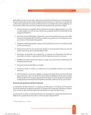 97
Bases para la Gestión del Sistema Presupuestal Territorial 2012
Dirección de DesarrolloTerritorial Sostenible - Subdirección de Finanzas PúblicasTerritoriales
gasto público social; por esta razón, bajo la premisa económica de que los recursos siempre son
escasos, la adecuada decisión sobre el gasto permitirá potenciar su eficiencia, racionalización
y efectividad, mejorando el nivel de satisfacción de las necesidades básicas de la población. En
este sentido, el Plan Financiero de la entidad territorial presenta las siguientes ventajas:
›	 Permite estructurar una política fiscal y financiera municipal o departamental, a un corto
y mediano plazo, con el fin de hacer efectivos los propósitos del Plan de Desarrollo y/o del
programa deGobierno.
›	 Reivindica el papel del Alcalde o Gobernador como administrador financiero, quien debe
buscar la maximización de los beneficios sociales de su gestión con los limitados recursos;
por lo tanto, el Plan facilita dicha gestión.
›	 Adopta las medidas de liquidez y solvencia de la entidad territorial, como fundamento del
sistema presupuestal.
›	 Proyecta de la forma más aproximada posible el comportamiento financiero real del
gobierno territorial, para un período determinado.
›	 Contribuye al desarrollo de la planeación, en especial a la financiación del Plan de
Desarrollo y al diseño e implementación del Plan Operativo Anual de inversiones.
›	 Establece las metas máximas de ingresos y pagos, que servirán para la elaboración del
Programa Anual de Caja.
›	 Permite la reducción del déficit acumulado.
›	 Facilita el control, el análisis y la evaluación de la capacidad financiera de la entidad
territorial.
›	 Permite detectar si es necesario adoptar un programa de ajuste fiscal en los términos de la
Ley 617 de 2000, o bien si la situación amerita solicitar al Ministerio de Hacienda y Crédito
Público acogerse a la Ley 550 de1999 (acuerdos de reestructuración depasivos), disposición
de aplicación permanente para las entidades territoriales, conforme a la Ley 1116 de 2006.
b) Proceso de aprobación del Plan Financiero
La aprobación del Plan Financiero se regula por lo dispuesto en el Estatuto de Presupuesto
Territorial, siguiendo las disposiciones de la Ley Orgánica de Presupuesto. Mientras se expiden
estas normas, se aplicará la ley orgánica de presupuesto en lo que fuera pertinente54
.
A continuación se realiza, a modo de propuesta, una interpretación y adaptación del proceso de
elaboración y aprobación de dicho Plan a nivel municipal o departamental.
54	
Artículo 109 del Decreto 111 de 1995.
117387 - Bases para la gestion todo 97 12/06/12 11:29
 