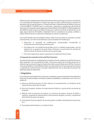 98
Departamento Nacional de Planeación
ElPlanFinancieroeselaboradoporlaSecretaríadeHacienda(oquienhagasusveces)encoordinación
con la Secretaría de Planeación o el órgano que haga sus veces; posteriormente, se somete a la
aprobación del Consejo de Gobierno o Consejo Municipal o Departamental de Política Económica
y Social (COMPES o CODPES) para su visto bueno. Luego pasa a consideración del Comité de
HaciendaoelConsejoMunicipaloDepartamentaldePolíticaFiscal(COMFISoCODFIS)(adaptación
del CONFIS Consejo Superior de Política Fiscal), quien conforme al artículo 26 del Decreto 111 de
1996, bajo la dirección del Alcalde o Gobernador tiene la competencia de aprobar, modificar y
evaluar el Plan Financiero y ordenar las medidas para su estricto cumplimiento.
Como parte del Marco Fiscal de Mediano Plazo, el Plan Financiero debe ser evaluado y revisado
continuamente, con el fin de retroalimentar a las autoridades territoriales para:
›	 Determinar la necesidad de modificaciones presupuestales considerando el
comportamiento de las fuentes de financiación.
›	 Para determinar si la entidad territorial debe recurrir a medidas excepcionales, como la
adopción de un programa de ajuste fiscal o financiero o la promoción de acuerdos de
reestructuración de pasivos, prevista en la Ley 550 de 1999.
›	 Para hacer seguimiento, ajustar y garantizar el cumplimiento de las metas.
c) Propuesta de contenido mínimo del Plan Financiero
Considerando el grado de complejidad de la entidad territorial, la elaboración del Plan financiero
debe responder a las características fiscales y financieras propias de la entidad territorial; no
obstante, aquí se presentan algunos lineamientos básicos para la elaboración del Plan Financiero
comopartedelMarcoFiscaldeMedianoPlazo,loscualespodránserenriquecidossegúnlainiciativa
y capacidad de la administración municipal o departamental. Para su desarrollo se proponen las
siguientes etapas de elaboración:
i. Diagnóstico
Comotodoproceso deplaneaciónsepartedeundiagnóstico quepermitadetectarlaproblemática
financiera, las oportunidades, amenazas, fortalezas y debilidades, considerando como mínimo un
análisis de
a)	 Estructura del financiamiento: Es decir observar el comportamiento y la tendencia de las
fuentes de financiación del municipio.
b)	 Estructura de gastos: Analizar el comportamiento histórico y coyuntural de crecimiento de
los gastos.
c)	 Relación entre la estructura de ingresos y la estructura de gastos: situación de déficit o
superávit, capacidad de endeudamiento, financiamiento del gasto corriente, cumplimiento
de los límites de ajuste a los gastos.
d)	 De la gestión financiera (gestión de recaudo, gestión contable, sistematización de procesos,
etc.).
e)	 De la gestión administrativa y su incidencia fiscal.
117387 - Bases para la gestion todo 98 12/06/12 11:29
 