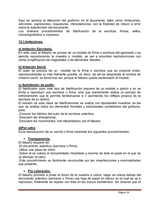 PPáággiinnaa 2244
Aquí se aprecia la alteración del grafismo en el documento, tales como imitaciones,
adiciones, supresiones, raspaduras, interpolaciones, con la finalidad de inducir a error
sobre la autenticidad del documento.
Los diversos procedimientos de falsificación de la escritura, firmas, sellos,
mecanografiados e impresos:
12.1.Imitaciones.
a) Imitación Ejercitada.
En este caso el falsario se provee de un modelo de firma o escritura del agraviado y se
ejercita reproduciendo la muestra o modelo, se van a encontrar reproducciones con
cierta simplificación de magistrales o de elementos literales.
b) Imitación Servil.
El autor se procura de un modelo de la firma o escritura que se propone imitar,
reproduciéndolas lo más fielmente posible, es decir, de ahí se desprende el nombre de
imitaron servil; se denomina así, porque el falsario queda esclavizado al modelo.
c) Asimilación de grafía.
El falsificador para este tipo de falsificación requiere de un modelo o patrón y no se
limita a reproducir una escritura o firma, sino que previamente realiza un periodo de
entrenamiento que le permite familiarizarse e ir asimilando los reflejos propios de la
escritura de su víctima.
El estudio de esta clase de falsificaciones se realiza con abundantes muestras, en las
que se analiza todos los elementos formales y estructurales constitutivos del grafismo,
para:
.Conocer los hábitos del autor de la escritura autentica.
.Descubrir las divergencias.
.Descubrir los movimientos mal interpretados por el falsario.
d)Por calco
Es la reproducción de un escrito o firma mediante los siguientes procedimientos:
 Transparencia.
El falsario requiere de:
.El documento autentico (escritura o firma)
.Utiliza una placa de vidrio.
.Sobre él se coloca el documentado indubitado y encima de éste el papel en el que se
va efectuar el calco.
.Este procedimiento es fácilmente reconocible por las imperfecciones y anormalidades
que presenta.
 Por coloración.
El falsario procede a pintar el dorso de la muestra a calcar, luego se coloca debajo del
documento autentico (escritura o firma) una hoja de papel en blanco en el cual se va a
reproducir, finalmente se repasa con tinta en los surcos transferidos. Se observa que el
 