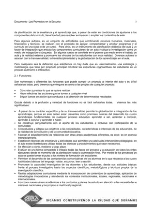 Documento Los Proyectos en la Escuela 3
de planificación de la enseñanza y el aprendizaje que, a pesar de estar en condiciones de ajustarse a los
componentes del currículo, tiene libertad para resolver enriquecer o ampliar los contenidos de este.
Para algunos autores, es un conjunto de actividades que combinando recursos humanos, materiales,
financieros y técnicos, se realizan con el propósito de apoyar, complementar y ampliar programas y el
currículo de una clase o de un curso. Para otros, es un instrumento de planificación didáctica del aula y un
factor de integración que articula los componentes curriculares de un aula y utiliza la investigación como un
medio de indagación y búsqueda. En algunos casos se convierte en el puente que media entre el trabajo de
aula y la realidad externa y promueve los vínculos de los estudiantes con esta realidad. Diversos autores la
asocian con la transversalidad, la transdisciplinariedad y la globalización de los aprendizajes en el aula.
Pero cualquiera sea la definición que adoptemos no hay duda que es, esencialmente, una estrategia y
metodología que tiene por propósito principal movilizar las estructuras cognoscitivas del estudiante en un
proceso autónomo e interactivo.
2.1 Funciones:
Son numerosas y diferentes las funciones que puede cumplir un proyecto al interior del aula y es difícil
señalarlas todas, pero creemos que ninguna es ajena a las propias de cualquier proyecto:
• Concretar y precisar lo que se quiere realizar
• Hacer efectivas las acciones que se tomen a cualquier nivel
• Seguir cursos de acción que conduzca a la obtención de determinados resultados
Quizás debido a la profusión y variedad de funciones no es fácil señalarlas todas. Veamos las más
significativas:
• A pesar de su carácter específico y de su transversalidad permite la globalización e integración de los
aprendizajes, porque en este deben estar presentes como premisas básicas del desarrollo los cuatro
aprendizajes fundamentales de cualquier proceso educativo: aprender a ser, aprender a conocer,
aprender a convivir y aprender a hacer.
• Se construye conjuntamente con el aporte de los estudiantes e inclusive con participación de la
comunidad.
• Contextualiza y adapta sus objetivos a las necesidades, características e intereses de los educandos, de
la realidad de la institución y de la comunidad educativa.
• Facilitan el establecimiento de relaciones con otras áreas académicas diferentes, es decir, es en esencia
interdisciplinario.
• Establecen técnicas de enseñanza y actividades que permiten una adecuada intervención pedagógica; en
el aula existe libertad para utilizar todas las técnicas y procedimientos que sean necesarios.
• Se efectúan a corto, mediano y largo plazo.
• Evalúan de una forma compartida e integral todas las fases del proceso y la actuación de todos los entes
ejecutores desde el momento de la planeación hasta la culminación final. Por medio de los proyectos de
aula se puede tomar el pulso a los niveles de formación del estudiante.
• Permiten el desarrollo de las competencias comunicativas de los alumnos en lo que respecta a las cuatro
habilidades básicas del lenguaje: hablar, escuchar, leer y escribir.
• Promueve la capacidad investigativa de los docentes y los estudiantes, desde sus actitudes básicas
frente al proceso investigativo hasta los aspectos científicos, metodológicos y técnicos propios de la
investigación científica.
• Realiza adaptaciones curriculares mediante la incorporación de contenidos de aprendizaje, aplicación de
metodologías innovadoras y atendiendo los contextos institucionales, locales, regionales, nacionales e
internacionales.
• Incorpora nuevas áreas académicas a los currículos y planes de estudio en atención a las necesidades e
intereses nacionales y los propios a nivel local y regional.
 