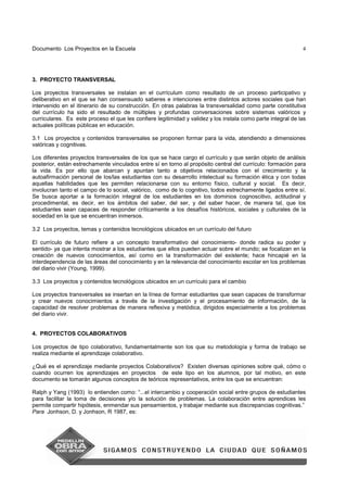 Documento Los Proyectos en la Escuela 4
3. PROYECTO TRANSVERSAL
Los proyectos transversales se instalan en el currículum como resultado de un proceso participativo y
deliberativo en el que se han consensuado saberes e intenciones entre distintos actores sociales que han
intervenido en el itinerario de su construcción. En otras palabras la transversalidad como parte constitutiva
del currículo ha sido el resultado de múltiples y profundas conversaciones sobre sistemas valóricos y
curriculares. Es este proceso el que les confiere legitimidad y validez y los instala como parte integral de las
actuales políticas públicas en educación.
3.1 Los proyectos y contenidos transversales se proponen formar para la vida, atendiendo a dimensiones
valóricas y cognitivas.
Los diferentes proyectos transversales de los que se hace cargo el currículo y que serán objeto de análisis
posterior, están estrechamente vinculados entre sí en torno al propósito central del currículo: formación para
la vida. Es por ello que abarcan y apuntan tanto a objetivos relacionados con el crecimiento y la
autoafirmación personal de los/las estudiantes con su desarrollo intelectual su formación ética y con todas
aquellas habilidades que les permiten relacionarse con su entorno físico, cultural y social. Es decir,
involucran tanto el campo de lo social, valórico, como de lo cognitivo, todos estrechamente ligados entre sí.
Se busca aportar a la formación integral de los estudiantes en los dominios cognoscitivo, actitudinal y
procedimental, es decir, en los ámbitos del saber, del ser, y del saber hacer, de manera tal, que los
estudiantes sean capaces de responder críticamente a los desafíos históricos, sociales y culturales de la
sociedad en la que se encuentran inmersos.
3.2 Los proyectos, temas y contenidos tecnológicos ubicados en un currículo del futuro
El currículo de futuro refiere a un concepto transformativo del conocimiento- donde radica su poder y
sentido- ya que intenta mostrar a los estudiantes que ellos pueden actuar sobre el mundo; se focalizan en la
creación de nuevos conocimientos, así como en la transformación del existente; hace hincapié en la
interdependencia de las áreas del conocimiento y en la relevancia del conocimiento escolar en los problemas
del diario vivir (Young, 1999).
3.3 Los proyectos y contenidos tecnológicos ubicados en un currículo para el cambio
Los proyectos transversales se insertan en la línea de formar estudiantes que sean capaces de transformar
y crear nuevos conocimientos a través de la investigación y el procesamiento de información, de la
capacidad de resolver problemas de manera reflexiva y metódica, dirigidos especialmente a los problemas
del diario vivir.
4. PROYECTOS COLABORATIVOS
Los proyectos de tipo colaborativo, fundamentalmente son los que su metodología y forma de trabajo se
realiza mediante el aprendizaje colaborativo.
¿Qué es el aprendizaje mediante proyectos Colaborativos? Existen diversas opiniones sobre qué, cómo o
cuando ocurren los aprendizajes en proyectos de este tipo en los alumnos, por tal motivo, en este
documento se tomarán algunos conceptos de teóricos representativos, entre los que se encuentran:
Ralph y Yang (1993) lo entienden como: “...el intercambio y cooperación social entre grupos de estudiantes
para facilitar la toma de decisiones y/o la solución de problemas. La colaboración entre aprendices les
permite compartir hipótesis, enmendar sus pensamientos, y trabajar mediante sus discrepancias cognitivas.”
Para Jonhson, D. y Jonhson, R 1987, es:
 