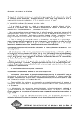 Documento Los Proyectos en la Escuela 5
“El conjunto de métodos de instrucción para la aplicación en grupos pequeños, de entrenamiento y desarrollo
de habilidades mixtas (aprendizaje y desarrollo personal y social), donde cada miembro del grupo es
responsable tanto de su aprendizaje como del de los restantes miembros del grupo”).
De esta definición se desprenden tres ideas centrales, a saber:
- Al ser un método de instrucción para trabajar con grupos pequeños, en oposición al trabajo individual y
aislado de los estudiantes, tiene como propósito la modificación del conjunto de relaciones que se
establecen entre el profesor y su alumno y entre los alumnos mismos.
- El entrenamiento y desarrollo de habilidades mixtas. Su aplicación grupal se orienta hacia la generación de
una organización al interior de la clase y fuera de ella, en donde las actividades de aprendizaje para los
alumnos son más intencionadas y planificadas, en oposición al trabajo individual y competitivo, o al mero
trabajo sumatorio de las partes realizadas aisladamente por cada uno de los integrantes del grupo.
- Se centra en un trabajo que es realizado por todos los miembros que forman parte del equipo para llegar a
metas comunes previamente establecidas, en donde cada miembro es responsable de su propio aprendizaje
y del de los otros miembros. Se trata de que los alumnos trabajen en grupo, pero no sólo para que
desarrollen la tarea encomendada sino que además aprendan del proceso de aprender.
Los proyectos que se desarrollan mediante la metodología de trabajo colaborativo, se definen por varios
aspectos y matices:
- Está formado por dos o más personas, las cuales comparten ciertos contenidos y sentimientos que forman
la cultura común del grupo, interaccionan entre sí, bien en forma directa, bien a través de intermediarios (o
medios). Trabajan haciendo progresar al grupo en pos de un objetivo conocido y aceptado por todos o la
mayoría de los miembros por lo que tienen una permanencia temporal medible al menos en función del logro
del objetivo. (Nuñez y Loscertales, 1996).
- De acuerdo con el tamaño de los grupos, estos se pueden clasificar en tres: Grupo pequeño, es el
conformado por máximo 12 miembros y por ellos pueden trabajar en interacción directa en tareas activas y
creativas. Grupo mediano, el que puede estar formado como máximo por cuarenta miembros. Gran grupo,
que supera los cuarenta miembros.
4.1 Los Elementos Básicos de los Proyectos Colaborativos
Los elementos que siempre están presentes en este tipo de proyectos son:
4.1.1 Cooperación. Los estudiantes se apoyan mutuamente para cumplir con un doble objetivo: lograr ser
expertos en el conocimiento del contenido, además de desarrollar habilidades de trabajo en equipo. Los
estudiantes comparten metas, recursos, logros y entendimiento del rol de cada uno. Un estudiante no puede
tener éxito a menos que todos en el equipo tengan éxito.
4.1.2 Responsabilidad. Los estudiantes son responsables de manera individual de la parte de tarea que les
corresponde. Al mismo tiempo, todos en el equipo deben comprender todas las tareas que les corresponden
a los compañeros.
4.1.3. Comunicación. Los miembros del equipo intercambian información importante y materiales, se
ayudan mutuamente de forma eficiente y efectiva, ofrecen retroalimentación para mejorar su desempeño en
el futuro y analizan las conclusiones y reflexiones de cada uno para lograr pensamientos y resultados de
mayor calidad.
4.1.4. Trabajo en equipo. Los estudiantes aprenden a resolver juntos los problemas, desarrollando las
habilidades de liderazgo, comunicación, confianza, toma de decisiones y solución de conflictos.
 