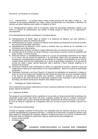 Documento Los Proyectos en la Escuela 6
4.1.5 Autoevaluación. Los equipos deben evaluar cuáles acciones han sido útiles y cuáles no. Los
miembros de los equipos establecen las metas, evalúan periódicamente sus actividades e identifican los
cambios que deben realizarse para mejorar su trabajo en el futuro.
4.1.6 Interdependencia positiva. Este es el elemento central del aprendizaje colaborativo, debido a que
reúne un conjunto de características, que facilitan el trabajo grupal en relación con su organización y
funcionamiento.
En la interdependencia positiva se distinguen 5 conceptos básicos:
a) Interdependencia de Metas: estas se refieren a la existencia de objetivos que sean definidos y
compartidos por todos los miembros del grupo.
b) Interdependencia de Tareas: consiste en la división de las labores que desarrollan los alumnos al interior
de un grupo de aprendizaje cooperativo.
c) Interdependencia de Recursos: ocurre cuando el profesor hace una división de los materiales o la
información que le dará al grupo.
d) Interdependencia de Roles: consiste en asignar diferentes roles a los alumnos que forman un grupo.
e) Interdependencia de Premios: es otorgar refuerzos o recompensas conjuntas a todos los integrantes del
grupo, es decir, un premio al grupo.
f) Interacción Directa. La interdependencia positiva en un grupo de aprendizaje cooperativo no es mágica
en sí misma. Son las formas de interacción y de intercambio verbal entre las personas del grupo,
movidas por la interdependencia positiva, las que afectan los resultados de aprendizaje. Es así como el
contacto directo entre alumnos participantes de un grupo de aprendizaje cooperativo, es el que permite
acordar las metas a lograr, permite desarrollar roles y estimular o frenar actitudes negativas en el
desarrollo de las tareas.
g) Contribución Individual. Esta característica se refiere a la capacidad de dominar y ejecutar la parte del
trabajo del que cada uno es responsable (o lo han responsabilizado) dentro de un grupo de aprendizaje
cooperativo.
h) Habilidades Personales y de Grupo Pequeño: El desarrollo de habilidades de cooperación y trabajo en
grupo es uno de los puntos más complejos de este método de instrucción, ya que es necesario enseñar
a los alumnos las habilidades sociales para colaborar. También es necesario que los alumnos
involucrados en las tareas del grupo de aprendizaje cooperativo estén motivados a usar las habilidades
de trabajo y de relación social que se requieren para trabajar en grupo.
4.2 Estrategias de Trabajo Colaborativo:
Para el desarrollo de proyectos colaborativos se vienen impulsando diferentes formas de organización de los
grupos, algunas de estas son:
4.2.1 Asignación de Roles
Para asegurar una participación activa y equitativa en la que cada uno tenga la oportunidad de participar, los
estudiantes pueden jugar roles dentro del grupo. Cualquier cantidad de roles, en cualquier combinación
puede ser utilizada para una gran variedad de actividades, dependiendo del tamaño del grupo y de la tarea.
El curso se divide en subgrupos de 5 integrantes cada uno, los que se ponen de acuerdo y asumen uno
roles:
4.2.2 Información Complementaria
Consiste en segregar y distribuir la información y los materiales entre los miembros del grupo con el fin de
construir interdependencia cooperativa entre ellos. La división de la información no puede ser arbitraria, ésta
debe respetar la integralidad del contenido, además el problema que lleve a los alumnos a examinar dicha
información debe ser obligatorio y significativo. Algunas variaciones de esta estrategia son:
• Grupos mixtos expertos
• El método vaivén
 