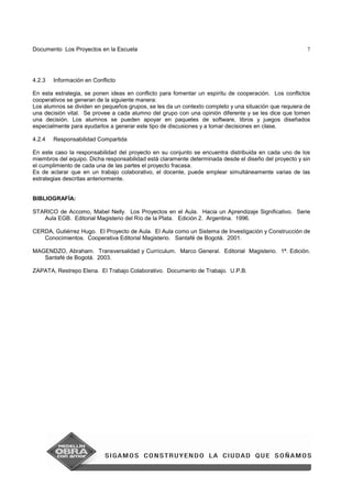 Documento Los Proyectos en la Escuela 7
4.2.3 Información en Conflicto
En esta estrategia, se ponen ideas en conflicto para fomentar un espíritu de cooperación. Los conflictos
cooperativos se generan de la siguiente manera:
Los alumnos se dividen en pequeños grupos, se les da un contexto completo y una situación que requiera de
una decisión vital. Se provee a cada alumno del grupo con una opinión diferente y se les dice que tomen
una decisión. Los alumnos se pueden apoyar en paquetes de software, libros y juegos diseñados
especialmente para ayudarlos a generar este tipo de discusiones y a tomar decisiones en clase.
4.2.4 Responsabilidad Compartida
En este caso la responsabilidad del proyecto en su conjunto se encuentra distribuida en cada uno de los
miembros del equipo. Dicha responsabilidad está claramente determinada desde el diseño del proyecto y sin
el cumplimiento de cada una de las partes el proyecto fracasa.
Es de aclarar que en un trabajo colaborativo, el docente, puede emplear simultáneamente varias de las
estrategias descritas anteriormente.
BIBLIOGRAFÍA:
STARICO de Accomo, Mabel Nelly. Los Proyectos en el Aula. Hacia un Aprendizaje Significativo. Serie
Aula EGB. Editorial Magisterio del Río de la Plata. Edición 2. Argentina. 1996.
CERDA, Gutiérrez Hugo. El Proyecto de Aula. El Aula como un Sistema de Investigación y Construcción de
Conocimientos. Cooperativa Editorial Magisterio. Santafé de Bogotá. 2001.
MAGENDZO, Abraham. Transversalidad y Currículum. Marco General. Editorial Magisterio. 1ª. Edición.
Santafé de Bogotá. 2003.
ZAPATA, Restrepo Elena. El Trabajo Colaborativo. Documento de Trabajo. U.P.B.
 