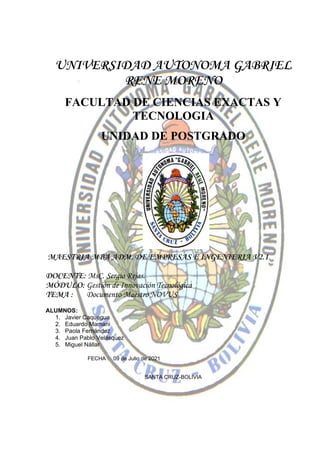 UNIVERSIDAD AUTONOMA GABRIEL
RENE MORENO
FACULTAD DE CIENCIAS EXACTAS Y
TECNOLOGIA
UNIDAD DE POSTGRADO
MAESTRIA MBA ADM. DE EMPRESAS E INGENIERIA V2.1
DOCENTE: MsC. Sergio Rejas.
MÓDULO: Gestión de Innovación Tecnológica
TEMA : Documento Maestro NOVUS
ALUMNOS:
1. Javier Caquegua
2. Eduardo Mamani
3. Paola Fernández
4. Juan Pablo Velásquez
5. Miguel Nállar
FECHA : 09 de Julio de 2021
SANTA CRUZ-BOLIVIA
 