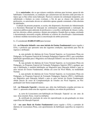 b) os autorizados, são os que reúnem condições mínimas para lecionar, apesar de não
habilitados. Concretamente, as condições que caracterizam tais docentes estão previstas no
tópico que se lhes refere nesta Indicação. Passíveis somente de contratação temporária, em
substituição a titulares ou como eventuais, a fim de que as classes não restem sem
professores, os autorizados devem ser admitidos apenas quando constatada a falta absoluta
de habilitados.
A adoção da presente proposta, se aceita, não dispensará a Secretaria de Administração
e a Secretaria Municipal de Educação de continuarem regulamentando a realização de
concursos públicos para admissão de professores e a escolha e atribuição de classes e aulas,
por leis, decretos, editais, portarias e demais atos próprios, fixando-lhes as etapas, arrolando
a documentação necessária exigida, definindo os critérios de classificação e determinando
as demais medidas necessárias para a concretização de ambos processos.
1. - É considerado HABILITADO para lecionar:
1.1 - na Educação Infantil e nos anos iniciais do Ensino Fundamental (curso regular e
EJA), o professor que apresente uma das seguintes condições, equivalentes para fins de
ingresso e atribuição:
a. seja portador de diploma do Curso Normal Superior, ou Licenciatura Plena em
Pedagogia, ou Programa Especial de Formação Pedagógica Superior (PEC), que contenham
habilitação apostilada para o Magistério em Educação Infantil e nos anos iniciais do Ensino
Fundamental;
b. seja portador de diploma do Curso Normal Superior, ou Licenciatura Plena em
Pedagogia, ou Programa Especial de Formação Pedagógica Superior (PEC), qualquer que
seja a habilitação, e também habilitação em Magistério para Educação Infantil e para os
anos iniciais do Ensino Fundamental, obtidas em curso de Nível Médio, na modalidade
Normal;
c. seja portador de diploma do Curso Normal Superior, ou Licenciatura Plena em
Pedagogia, ou Programa Especial de Formação Pedagógica Superior (PEC) e habilitação
em Magistério para Educação Infantil e para os anos iniciais do Ensino Fundamental,
obtida através de curso de Complementação de Estudos em Nível Superior, ou Pós-
graduação Lato Sensu (especialização).
1.2 – na Educação Especial, o docente que, além das habilitações exigidas previstas no
item 1.1, apresente ainda uma das seguintes condições, em ordem de preferência:
a. curso de Licenciatura com habilitação em Educação Especial ou em uma de
suas áreas (mental, física, visual ou múltipla);
b. certificado de conclusão de curso de especialização ou pós-graduação em áreas
específicas da Educação Especial.
1.3 – nos anos finais do Ensino Fundamental (curso regular e EJA), o portador de
diploma de Licenciatura Plena, com apostilamento da habilitação específica na respectiva
área.
 