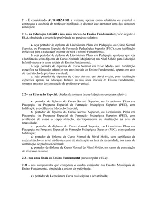 2. - É considerado AUTORIZADO a lecionar, apenas como substituto ou eventual e
constatada a ausência de professor habilitado, o docente que apresente uma das seguintes
condições:
2.1 – na Educação Infantil e nos anos iniciais do Ensino Fundamental (curso regular e
EJA), obedecida a ordem de preferência no processo seletivo:
a. seja portador de diploma de Licenciatura Plena em Pedagogia, ou Curso Normal
Superior, ou Programa Especial de Formação Pedagógica Superior (PEC), com habilitação
específica para a Educação Infantil ou para o Ensino Fundamental;
b. seja portador de diploma de Licenciatura Plena em Pedagogia, qualquer que seja
a habilitação, com diploma de Curso Normal ( Magistério) em Nível Médio para Educação
Infantil ou para os anos iniciais do Ensino Fundamental;
c. seja portador de diploma de Curso Normal em Nível Médio com habilitação
específica na Educação Infantil e nos anos iniciais do Ensino Fundamental, apenas em caso
de contratação de professor eventual;
d. seja portador de diploma de Curso Normal em Nível Médio, com habilitação
específica apenas na Educação Infantil ou nos anos iniciais do Ensino Fundamental,
somente em caso de contratação de professor eventual.
2.2 – na Educação Especial, obedecida a ordem de preferência no processo seletivo:
a. portador de diploma do Curso Normal Superior, ou Licenciatura Plena em
Pedagogia, ou Programa Especial de Formação Pedagógica Superior (PEC), com
habilitação específica em Educação Especial;
b. portador de diploma do Curso Normal Superior, ou Licenciatura Plena em
Pedagogia, ou Programa Especial de Formação Pedagógica Superior (PEC), com
certificado de curso de especialização, aperfeiçoamento ou atualização na área da
necessidade;
c. portador de diploma do Curso Normal Superior, ou Licenciatura Plena em
Pedagogia, ou Programa Especial de Formação Pedagógica Superior (PEC), com qualquer
habilitação;
d. portador de diploma de Curso Normal de Nível Médio, com certificado de
especialização em nível médio ou curso de atualização na área da necessidade, nos casos de
contratação de professor eventual;
e. portador de diploma de Curso Normal de Nível Médio, nos casos de contratação
de professor eventual.
2.3 – nos anos finais do Ensino Fundamental (curso regular e EJA):
2.3.l - nos componentes que compõem o quadro curricular das Escolas Municipais de
Ensino Fundamental, obedecida a ordem de preferência:
a) portador de Licenciatura Curta na disciplina a ser atribuída;
 