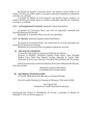 b) portador de qualquer Licenciatura Plena, cujo histórico escolar comprove, no
mínimo, 160 horas de estudos, dentre as cursadas, na disciplina específica do componente
curricular a ser atribuído;
c) portador de diploma de Curso Superior, cujo histórico escolar comprove, no
mínimo, 160 horas de estudos, dentre as cursadas, na disciplina específica do componente
curricular a ser atribuído.
2.3.2. - no Enriquecimento Curricular, obedecida a ordem de preferência:
a) portador de Licenciatura Plena, com curso de capacitação ministrado pela
Secretaria Municipal de Educação;
b) portador de Licenciatura Plena, sem curso de capacitação.
2.3.3. - na Telessala, obedecida a seguinte ordem de preferência:
a) portador de Licenciatura Plena, com comprovante de curso de capacitação e/ou
experiência de docência em Telessala;
b) portador de Licenciatura Plena em qualquer componente curricular.
II. DECISÃO DA COMISSÃO
A Comissão Especial aprova a proposta de Indicação das relatoras.
Presentes os Membros: Mariângela Lagrotta Coelho Muniz, Elena Watanabe
Hirakui, Glícia Maria Pires Figueira, Lourdes Aparecida de Angelis Pinto,
Therezinha de Jesus Lima e Oliveira e Vera Maria Oliveira Bittencourt de Carvalho.
Sala da Assessora para Assuntos de Educação da Secretaria Municipal de Educação,
8 de junho de 2006.
Mariângela Lagrotta Coelho Muniz
Coordenadora da Comissão Especial
III. DELIBERAÇÃO DO PLENÁRIO
O Conselho Municipal de Educação aprova a presente Indicação.
Sala do Conselho Municipal de Educação de SJCampos, 20 de junho de 2006.
José Augusto Dias
Presidente do Conselho Municipal de Educação
Homologada pela Portaria nº 094/SME/06, de 23-6-06, e publicada no Boletim do
Município nº 1732, de 30-6-06, página 19.
 