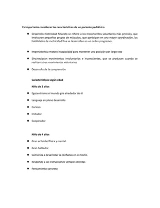 Es importante considerar las características de un paciente pediátrico
 Desarrollo motricidad finaesto se refiere a los movimientos voluntarios más precisos, que
involucran pequeños grupos de músculos, que participan en una mayor coordinación, las
habilidades de motricidad fina se desarrollan en un orden progresivo.
 Impersistencia motora incapacidad para mantener una posición por largo rato
 Sincineciason movimientos involuntarios e inconscientes, que se producen cuando se
realizan otros movimientos voluntarios
 Desarrollo de la comprensión
Características según edad
Niño de 3 años
 Egocentrismo el mundo gira alrededor de él
 Lenguaje en pleno desarrollo
 Curioso
 Imitador
 Cooperador
Niño de 4 años
 Gran actividad física y mental.
 Gran hablador.
 Comienza a desarrollar la confianza en sí mismo
 Responde a las instrucciones verbales directas
 Pensamiento concreto
 