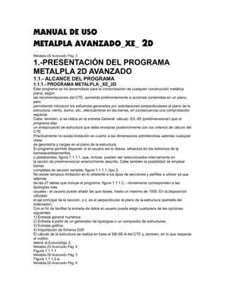 MANUAL DE USO
METALPLA AVANZADO_XE_ 2D
Metalpla 2D Avanzado Pág. 3

1.-PRESENTACIÓN DEL PROGRAMA
METALPLA 2D AVANZADO
1.1.- ALCANCE DEL PROGRAMA
1.1.1.- PROGRAMA METALPLA _XE_2D
Este programa se ha desarrollado para la comprobación de cualquier construcción metálica
plana, según
las recomendaciones del CTE, sometida preferentemente a acciones contenidas en un plano,
pero
permitiendo introducir los esfuerzos generados por solicitaciones perpendiculares al plano de la
estructura: viento, sismo, etc., efectuándose en las barras, en consecuencia una comprobación
espacial.
Cabe, también, si se utiliza en la entrada General: cálculo: EA -95 (predimensionar) que el
programa elija
un anteproyecto de estructura que debe revisarse posteriormente con los criterios de cálculo del
CTE
Prácticamente no existe limitación en cuanto a las dimensiones admitiéndose además cualquier
clase
de geometría y cargas en el plano de la estructura.
El programa permite disponer, si el usuario así lo desea, refuerzos en los extremos de la
barrasacartelamientos
o platabandas, figura 1.1.1.1, que, incluso, pueden ser seleccionados internamente en
la opción de predimensionar anteriormente descrita. Cabe también la posibilidad de emplear
barras
completas de sección variable, figura 1.1.1.1, tipo 3.
No existe tampoco limitación en lo referente a los tipos de secciones y perfiles a utilizar ya que
además
de las 27 tablas que incluye el programa, figura 1.1.1.2, - obviamente corresponden a las
tipologías más
usuales - el usuario puede añadir las que desee, hasta un máximo de 1000. En la disposición
utilizada
el eje principal de la sección, z-z, es el perpendicular al plano de la estructura (pantalla del
ordenador).
Con el fin de facilitar la entrada de datos el usuario puede elegir cualquiera de las opciones
siguientes:
1) Entrada general numérica.
2) Entrada a partir de un generador de tipologías o un compositor de estructuras.
3) Entrada gráfica.
4) Importación de ficheros DXF.
El cálculo de la estructura se realiza en base al DB SE-A del CTE y, también, en lo que respecta
al vuelco
lateral al Eurocódigo 3.
Metalpla 2D Avanzado Pág. 4
Figura 1.1.1.1
Metalpla 2D Avanzado Pág. 5
Figura 1.1.1.2.a
Metalpla 2D Avanzado Pág. 6
 