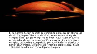 El baloncesto fue un deporte de exhibición en los Juegos Olímpicos
de 1928 y Juegos Olímpicos de 1932, alcanzando la categoría
olímpica en los Juegos Olímpicos de 1936. Aquí Naismith tuvo la
oportunidad de ver como su creación era convertida en categoría
olímpica, cuando fue acompañado por Adolf Hitler en el palco de
honor, en Alemania. El baloncesto femenino debió esperar hasta
1976 para su admisión como deporte olímpico.
 