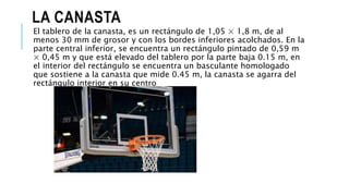 LA CANASTA
El tablero de la canasta, es un rectángulo de 1,05 × 1,8 m, de al
menos 30 mm de grosor y con los bordes inferiores acolchados. En la
parte central inferior, se encuentra un rectángulo pintado de 0,59 m
× 0,45 m y que está elevado del tablero por la parte baja 0.15 m, en
el interior del rectángulo se encuentra un basculante homologado
que sostiene a la canasta que mide 0.45 m, la canasta se agarra del
rectángulo interior en su centro
 
