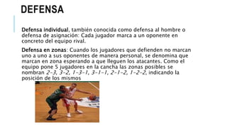 DEFENSA
Defensa individual, también conocida como defensa al hombre o
defensa de asignación: Cada jugador marca a un oponente en
concreto del equipo rival.
Defensa en zonas: Cuando los jugadores que defienden no marcan
uno a uno a sus oponentes de manera personal, se denomina que
marcan en zona esperando a que lleguen los atacantes. Como el
equipo pone 5 jugadores en la cancha las zonas posibles se
nombran 2-3, 3-2, 1-3-1, 3-1-1, 2-1-2, 1-2-2, indicando la
posición de los mismos
 