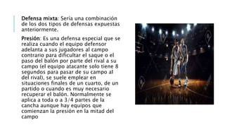 Defensa mixta: Sería una combinación
de los dos tipos de defensas expuestas
anteriormente.
Presión: Es una defensa especial que se
realiza cuando el equipo defensor
adelanta a sus jugadores al campo
contrario para dificultar el saque o el
paso del balón por parte del rival a su
campo (el equipo atacante solo tiene 8
segundos para pasar de su campo al
del rival), se suele emplear en
situaciones finales de un cuarto, de un
partido o cuando es muy necesario
recuperar el balón. Normalmente se
aplica a toda o a 3/4 partes de la
cancha aunque hay equipos que
comienzan la presión en la mitad del
campo
 