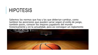 HIPOTESIS
Sabemos las normas que hay y las que deberian cambiar, como
tambien las posiciones que pueden variar según el estilo de juego,
también pases, conocer los mejores jugadores del mundo
historicamente y en la actualidad, para asi conseguir un reglamento
tan severo como sea necesario.
 