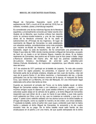 Miguel de cervantes Saavedra.



Miguel de Cervantes Saavedra nació el 29 de
septiembre de 1547 y murió el 22 de abril de 1616) fue un
soldado, novelista, poeta y dramaturgo español.
Es considerado una de las máximas figuras de la literatura
española y universalmente conocido por haber escrito Don
Quijote de la Mancha, que muchos críticos han descrito
como la primera novela moderna y una de las mejores
obras de la literatura universal. Se le ha dado el
sobrenombre de «Príncipe de los Ingenios». El lugar de
nacimiento de Miguel de Cervantes no está establecido
con absoluta certeza, considerándose como más probable
que naciera en Alcalá de Henares, dado que allí fue
bautizado, según su acta de bautismo. Se ha conservado una providencia de
Felipe II que data de 1569, donde manda prender a Miguel de Cervantes, acusado
de herir en un duelo a un tal Antonio Sigura, maestro de obras. Si se tratara
realmente de Cervantes, ése podría ser el motivo que le hizo pasar a Italia. Llegó
a Roma en diciembre del mismo año. Allí leyó los poemas caballerescos
de Ludovico Ariosto y los Diálogos de amor del judío sefardita León
Hebreo (Yehuda Abrabanel), de inspiración neoplatónica, que influirán sobre su
idea del amor.
 El 7 de octubre de 1571 participó en la batalla de Lepanto, "la más alta ocasión
que vieron los siglos pasados, los presentes, ni esperan ver los venideros",
formando parte de la armada cristiana, dirigida por don Juan de Austria, «hijo del
rayo de la guerra Carlos V, de felice memoria», y hermanastro del rey, y donde
participaba uno de los más famosos marinos de la época, el marqués de Santa
Cruz, que residía en La Mancha, en Viso del Marqués. En una información legal
elaborada ocho años más tarde se dice:
Cuando se reconoció el armada del Turco, en la dicha batalla naval, el dicho
Miguel de Cervantes estaba malo y con calentura, y el dicho capitán... y otros
muchos amigos suyos le dijeron que, pues estaba enfermo y con calentura, que
estuviese quedo abajo en la cámara de la galera; y el dicho Miguel de Cervantes
respondió que qué dirían de él, y que no hacía lo que debía, y que más quería
morir peleando por Dios y por su rey, que no meterse so cubierta, y que con su
salud. Y peleó como valiente soldado con los dichos turcos en la dicha batalla en
el lugar del esquife, como su capitán lo mandó y le dio orden, con otros soldados.
Y acabada la batalla, como el señor don Juan supo y entendió cuán bien lo había
hecho y peleado el dicho Miguel de Cervantes, le acrecentó y le dio cuatro
ducados más de su paga. De la dicha batalla naval salió herido de dos
arcabuzazos en el pecho y en una mano, de que quedó estropeado de la dicha
 