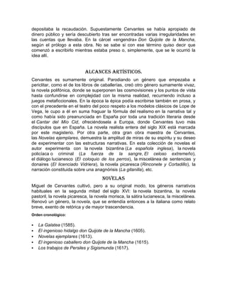 depositaba la recaudación. Supuestamente Cervantes se había apropiado de
dinero público y sería descubierto tras ser encontradas varias irregularidades en
las cuentas que llevaba. En la cárcel «engendra» Don Quijote de la Mancha,
según el prólogo a esta obra. No se sabe si con ese término quiso decir que
comenzó a escribirlo mientras estaba preso o, simplemente, que se le ocurrió la
idea allí.


                           Alcances Artísticos.
Cervantes es sumamente original. Parodiando un género que empezaba a
periclitar, como el de los libros de caballerías, creó otro género sumamente vivaz,
la novela polifónica, donde se superponen las cosmovisiones y los puntos de vista
hasta confundirse en complejidad con la misma realidad, recurriendo incluso a
juegos metaficcionales. En la época la épica podía escribirse también en prosa, y
con el precedente en el teatro del poco respeto a los modelos clásicos de Lope de
Vega, le cupo a él en suma fraguar la fórmula del realismo en la narrativa tal y
como había sido preanunciada en España por toda una tradición literaria desde
el Cantar del Mío Cid, ofreciéndosela a Europa, donde Cervantes tuvo más
discípulos que en España. La novela realista entera del siglo XIX está marcada
por este magisterio. Por otra parte, otra gran obra maestra de Cervantes,
las Novelas ejemplares, demuestra la amplitud de miras de su espíritu y su deseo
de experimentar con las estructuras narrativas. En esta colección de novelas el
autor experimenta con la novela bizantina (La española inglesa), la novela
policíaca o criminal (La fuerza de la sangre, El celoso extremeño),
el diálogo lucianesco (El coloquio de los perros), la miscelánea de sentencias y
donaires (El licenciado Vidriera), la novela picaresca (Rinconete y Cortadillo), la
narración constituida sobre una anagnórisis (La gitanilla), etc.

                                     Novelas
Miguel de Cervantes cultivó, pero a su original modo, los géneros narrativos
habituales en la segunda mitad del siglo XVI: la novela bizantina, la novela
pastoril, la novela picaresca, la novela morisca, la sátira lucianesca, la miscelánea.
Renovó un género, la novela, que se entendía entonces a la italiana como relato
breve, exento de retórica y de mayor trascendencia.
Orden cronológico:

   La Galatea (1585).
   El ingenioso hidalgo don Quijote de la Mancha (1605).
   Novelas ejemplares (1613).
   El ingenioso caballero don Quijote de la Mancha (1615).
   Los trabajos de Persiles y Sigismunda (1617).
 
