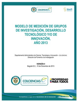 MODELO DE MEDICIÓN DE GRUPOS
DE INVESTIGACIÓN, DESARROLLO
TECNOLÓGICO Y/O DE
INNOVACIÓN,
AÑO 2013
Departamento Administrativo de Ciencia, Tecnología e Innovación - COLCIENCIAS
Dirección de Fomento a la Investigación
VERSIÓN II
Bogotá D.C., 10 de Diciembre de 2013
 