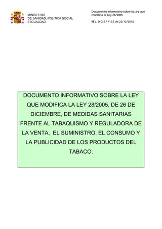 Documento informativo sobre la Ley que
  MINISTERIO                    modifica la Ley 28/2005
  DE SANIDAD, POLÍTICA SOCIAL
  E IGUALDAD                    REV. D.G.S.P Y S.E de 22/12/2010




DOCUMENTO INFORMATIVO SOBRE LA LEY
 QUE MODIFICA LA LEY 28/2005, DE 26 DE
   DICIEMBRE, DE MEDIDAS SANITARIAS
FRENTE AL TABAQUISMO Y REGULADORA DE
LA VENTA, EL SUMINISTRO, EL CONSUMO Y
 LA PUBLICIDAD DE LOS PRODUCTOS DEL
                          TABACO.
 