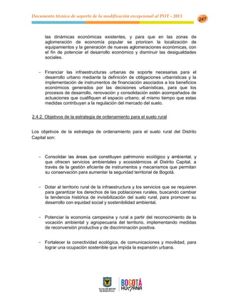 Documento técnico de soporte de la modificación excepcional al POT - 2013
247
las dinámicas económicas existentes, y para que en las zonas de
aglomeración de economía popular se prioricen la localización de
equipamientos y la generación de nuevas aglomeraciones económicas, con
el fin de potenciar el desarrollo económico y disminuir las desigualdades
sociales.
- Financiar las infraestructuras urbanas de soporte necesarias para el
desarrollo urbano mediante la definición de obligaciones urbanísticas y la
implementación de instrumentos de financiación asociados a los beneficios
económicos generados por las decisiones urbanísticas, para que los
procesos de desarrollo, renovación y consolidación estén acompañados de
actuaciones que cualifiquen el espacio urbano, al mismo tiempo que estas
medidas contribuyan a la regulación del mercado del suelo.
2.4.2. Objetivos de la estrategia de ordenamiento para el suelo rural
Los objetivos de la estrategia de ordenamiento para el suelo rural del Distrito
Capital son:
-
que ofrecen servicios ambientales y ecosistémicos al Distrito Capital, a
través de la gestión eficiente de instrumentos y mecanismos que permitan
su conservación para aumentar la seguridad territorial de Bogotá.
- Dotar al territorio rural de la infraestructura y los servicios que se requieren
para garantizar los derechos de las poblaciones rurales, buscando cambiar
la tendencia histórica de invisibilización del suelo rural, para promover su
desarrollo con equidad social y sostenibilidad ambiental.
- Potenciar la economía campesina y rural a partir del reconocimiento de la
vocación ambiental y agropecuaria del territorio, implementando medidas
de reconversión productiva y de discriminación positiva.
- Fortalecer la conectividad ecológica, de comunicaciones y movilidad, para
lograr una ocupación sostenible que impida la expansión urbana.
 