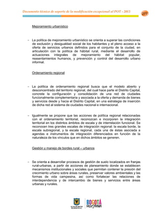 Documento técnico de soporte de la modificación excepcional al POT - 2013
277
Mejoramiento urbanístico
- La política de mejoramiento urbanístico se orienta a superar las condiciones
de exclusión y desigualdad social de los habitantes y el pleno acceso a la
oferta de servicios urbanos definidos para el conjunto de la ciudad, en
articulación con la política de hábitat rural, mediante el desarrollo de
actuaciones integrales de mejoramiento del hábitat popular,
reasentamientos humanos, y prevención y control del desarrollo urbano
informal.
Ordenamiento regional
- La política de ordenamiento regional busca que el modelo abierto y
desconcentrado del territorio regional, del cual hace parte el Distrito Capital,
concrete la configuración y consolidación de una red de ciudades
funcionalmente complementaria y asociada a la oferta y demanda de bienes
y servicios desde y hacia el Distrito Capital, en una estrategia de inserción
de dicha red al sistema de ciudades nacional e internacional.
- Igualmente se propone que las acciones de política regional relacionadas
con el ordenamiento territorial, reconozcan e incorporen la integración
territorial en los distintos ámbitos de escala y de interrelación funcional. Se
reconocen tres grandes escalas de integración regional: la escala borde, la
escala subregional, y la escala regional, cada una de éstas asociada a
agendas e instrumentos de integración diferenciados en función de la
naturaleza de los vínculos que en dichos ámbitos se generen.
n y manejo de bordes rural – urbanos
-
rural-urbanas, a partir de acciones de planeamiento donde se establecen
mecanismos institucionales y sociales que permitan contener la presión del
crecimiento urbano sobre áreas rurales, preservar valores ambientales y las
formas de vida campesina, así como fortalecer las relaciones de
interdependencia y de intercambio de bienes y servicios entre áreas
urbanas y rurales.
 