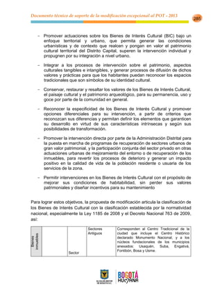 Documento técnico de soporte de la modificación excepcional al POT - 2013
285
- Promover actuaciones sobre los Bienes de Interés Cultural (BIC) bajo un
enfoque territorial y urbano, que permita generar las condiciones
urbanísticas y de contexto que realcen y pongan en valor el patrimonio
cultural territorial del Distrito Capital, superen la intervención individual y
propugnen por su integración a nivel urbano.
- Integrar a los procesos de intervención sobre el patrimonio, aspectos
culturales tangibles e intangibles, y generar procesos de difusión de dichos
valores y prácticas para que los habitantes puedan reconocer los espacios
tradicionales que son símbolos de su identidad cultural.
- Conservar, restaurar y resaltar los valores de los Bienes de Interés Cultural,
el paisaje cultural y el patrimonio arqueológico, para su permanencia, uso y
goce por parte de la comunidad en general.
- Reconocer la especificidad de los Bienes de Interés Cultural y promover
opciones diferenciales para su intervención, a partir de criterios que
reconozcan sus diferencias y permitan definir los elementos que garanticen
su desarrollo en virtud de sus características intrínsecas y según sus
posibilidades de transformación.
- Promover la intervención directa por parte de la Administración Distrital para
la puesta en marcha de programas de recuperación de sectores urbanos de
gran valor patrimonial, y la participación conjunta del sector privado en otras
actuaciones urbanas de mejoramiento del entorno o de recuperación de los
inmuebles, para revertir los procesos de deterioro y generar un impacto
positivo en la calidad de vida de la población residente o usuaria de los
servicios de la zona.
- Permitir intervenciones en los Bienes de Interés Cultural con el propósito de
mejorar sus condiciones de habitabilidad, sin perder sus valores
patrimoniales y diseñar incentivos para su mantenimiento
Para lograr estos objetivos, la propuesta de modificación articula la clasificación de
los Bienes de Interés Cultural con la clasificación establecida por la normatividad
nacional, especialmente la Ley 1185 de 2008 y el Decreto Nacional 763 de 2009,
así:
Bienes
inmuebles
Sector
Sectores
Antiguos
Corresponden al Centro Tradicional de la
ciudad que incluye el Centro Histórico
declarado Monumento Nacional, y a los
núcleos fundacionales de los municipios
anexados: Usaquén, Suba, Engativá,
Fontibón, Bosa y Usme.
 