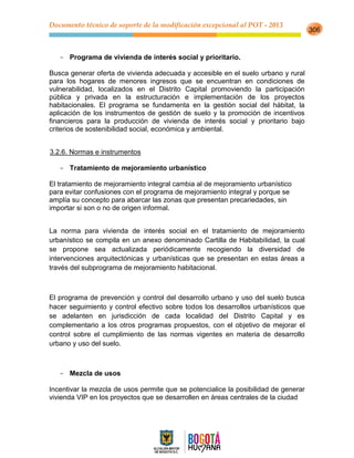 Documento técnico de soporte de la modificación excepcional al POT - 2013
306
- Programa de vivienda de interés social y prioritario.
Busca generar oferta de vivienda adecuada y accesible en el suelo urbano y rural
para los hogares de menores ingresos que se encuentran en condiciones de
vulnerabilidad, localizados en el Distrito Capital promoviendo la participación
pública y privada en la estructuración e implementación de los proyectos
habitacionales. El programa se fundamenta en la gestión social del hábitat, la
aplicación de los instrumentos de gestión de suelo y la promoción de incentivos
financieros para la producción de vivienda de interés social y prioritario bajo
criterios de sostenibilidad social, económica y ambiental.
3.2.6. Normas e instrumentos
- Tratamiento de mejoramiento urbanístico
El tratamiento de mejoramiento integral cambia al de mejoramiento urbanístico
para evitar confusiones con el programa de mejoramiento integral y porque se
amplía su concepto para abarcar las zonas que presentan precariedades, sin
importar si son o no de origen informal.
La norma para vivienda de interés social en el tratamiento de mejoramiento
urbanístico se compila en un anexo denominado Cartilla de Habitabilidad, la cual
se propone sea actualizada periódicamente recogiendo la diversidad de
intervenciones arquitectónicas y urbanísticas que se presentan en estas áreas a
través del subprograma de mejoramiento habitacional.
El programa de prevención y control del desarrollo urbano y uso del suelo busca
hacer seguimiento y control efectivo sobre todos los desarrollos urbanísticos que
se adelanten en jurisdicción de cada localidad del Distrito Capital y es
complementario a los otros programas propuestos, con el objetivo de mejorar el
control sobre el cumplimiento de las normas vigentes en materia de desarrollo
urbano y uso del suelo.
- Mezcla de usos
Incentivar la mezcla de usos permite que se potencialice la posibilidad de generar
vivienda VIP en los proyectos que se desarrollen en áreas centrales de la ciudad
 
