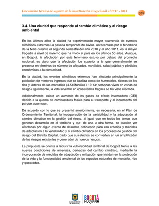 Documento técnico de soporte de la modificación excepcional al POT - 2013
335
3.4. Una ciudad que responde al cambio climático y al riesgo
ambiental
En los últimos años la ciudad ha experimentado mayor ocurrencia de eventos
climáticos extremos.La pasada temporada de lluvias, acrecentada por el fenómeno
de la Niña durante el segundo semestre del año 2010 y el año 2011, es la mayor
tragedia a nivel de invierno que ha vivido el país en los últimos 50 años. Aunque,
en Bogotá, la afectación por este fenómeno estuvo por debajo del promedio
nacional, es claro que la afectación fue superior a la que generalmente se
presenta en términos de número de afectados, movilidad, salud pública y pérdidas
económicas a la comunidad.
En la ciudad, los eventos climáticos extremos han afectado principalmente la
población de menores ingresos que se localiza cerca de humedales, riberas de los
ríos y laderas de las montañas (4.545familias / 19.131personas viven en zonas de
riesgo). Igualmente, la vida silvestre en ecosistemas frágiles se ha visto afectada.
Adicionalmente, existe un aumento de los gases de efecto invernadero (GEI)
debido a la quema de combustibles fósiles para el transporte y al incremento del
parque automotor.
De acuerdo con lo que se presentó anteriormente, es necesaria, en el Plan de
Ordenamiento Territorial, la incorporación de la variabilidad y la adaptación al
cambio climático en la gestión del riesgo, al igual que en todos los temas que
generan desarrollo en el territorio y que, de una u otra forma, se pueden ver
afectadas por algún evento de desastre, definiendo para ello criterios y medidas
de adaptación a la variabilidad y al cambio climático en los procesos de gestión del
riesgo del Distrito Capital, dado que sus efectos se convierten en un amplificador
de los riesgos existentes y generador de nuevos riesgos.
La propuesta se orienta a reducir la vulnerabilidad territorial de Bogotá frente a las
nuevas condiciones de amenaza, derivadas del cambio climático, mediante la
incorporación de medidas de adaptación y mitigación que incidan en la protección
de la vida y la funcionalidad ambiental de los espacios naturales de montaña, ríos
y quebradas.
 