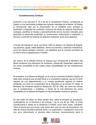 Documento técnico de soporte de la modificación excepcional al POT - 2013
356
- Consideraciones Jurídicas
Conforme a los artículos 8, 79 y 80 de la Constitución Política, corresponde al
Estado y a los particulares proteger las riquezas naturales de la Nación. Al Estado
le corresponde velar por la conservación de un ambiente sano, proteger la
diversidad e integridad del ambiente, conservar las áreas de especial importancia
ecológica, planificar el manejo y aprovechamiento de los recursos naturales para
garantizar su desarrollo sostenible, su conservación, restauración o sustitución, y
prevenir y controlar los factores de deterioro ambiental, entre otros aspectos.
A través del Artículo 61 de la Ley 99 de 1993 se declaró a la Sabana de Bogotá,
sus páramos, aguas, valles aledaños, cerros circundantes y sistemas montañosos,
como de interés ecológico nacional, y se estableció que la vocación prioritaria de
la misma sería la agropecuaria y forestal.
Así mismo, en el referido artículo se dispuso que corresponde al Ministerio del
Medio Ambiente (hoy Ministerio de Ambiente y Desarrollo Sostenible) determinar
las zonas compatibles en las cuales exista compatibilidad con las explotaciones
mineras.
Al considerar a la Sabana de Bogotá, en la cual se encuentra el Distrito Capital, se
debe tener presente que se está frente a un ecosistema especial, que por lo tanto
requiere de una reglamentación y un manejo igualmente especial en materia
ambiental, por tanto en cumplimiento de lo dispuesto en el artículo 61 citado, el
Ministerio de Ambiente expidió la Resolución 222 de 1994, así como las normas
que la complementan o modifican, a través de la cual determinó las zonas
compatibles en la Sabana de Bogotá con las actividades mineras en general.
En ese orden de ideas, se debe señalar que, sobre el principio de precaución,
contemplando en el Numeral 6 del Artículo 1 de la Ley 99 de 1993, la Corte
Constitucional a través de la Sentencia C-339/02, entre otras cosas, manifestó:
“Para el asunto que nos ocupa, esto quiere decir que en caso de presentarse una
falta de certeza científica absoluta frente a la exploración o explotación minera de
una zona determinada, la decisión debe inclinarse necesariamente hacia la
 